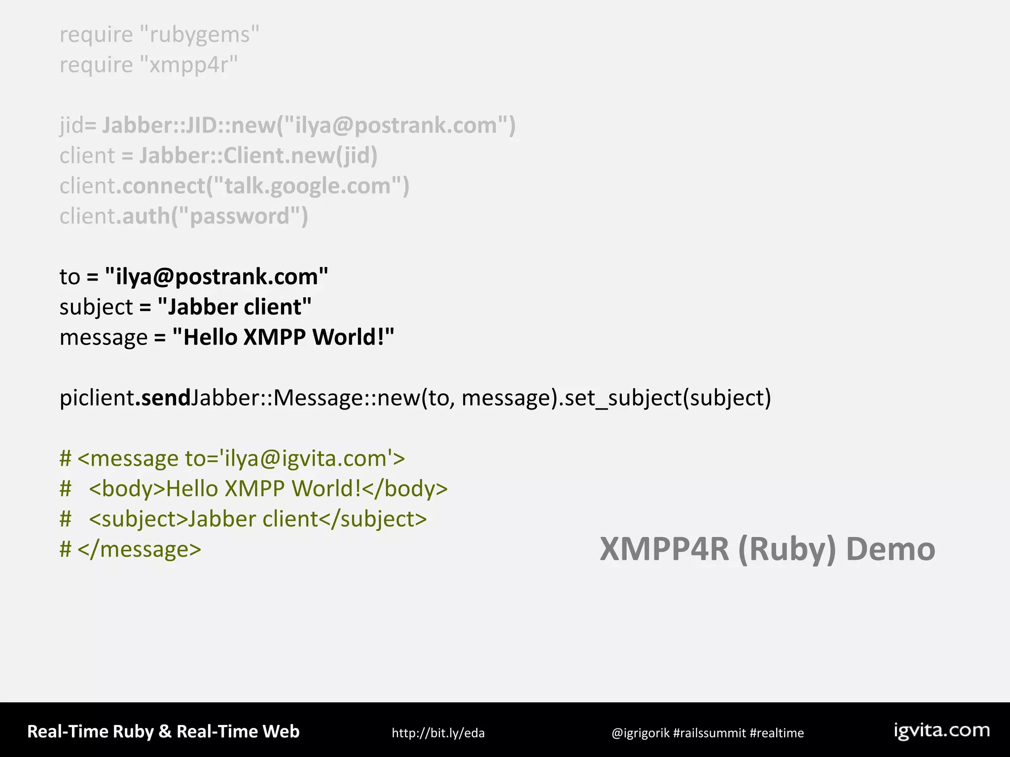 require &quot;rubygems&quot;require &quot;xmpp4r&quot;jid= Jabber::JID::new(&quot;ilya@postrank.com&quot;)client = Jabber::Client.new(jid)client.connect(&quot;talk.google.com&quot;)client.auth(&quot;password&quot;)to = &quot;ilya@postrank.com&quot;subject = &quot;Jabber client&quot;message = &quot;Hello XMPP World!&quot;piclient.sendJabber::Message::new(to, message).set_subject(subject)# &lt;message to=&apos;ilya@igvita.com&apos;&gt;#   &lt;body&gt;Hello XMPP World!&lt;/body&gt;#   &lt;subject&gt;Jabber client&lt;/subject&gt;# &lt;/message&gt;XMPP4R (Ruby) Demo