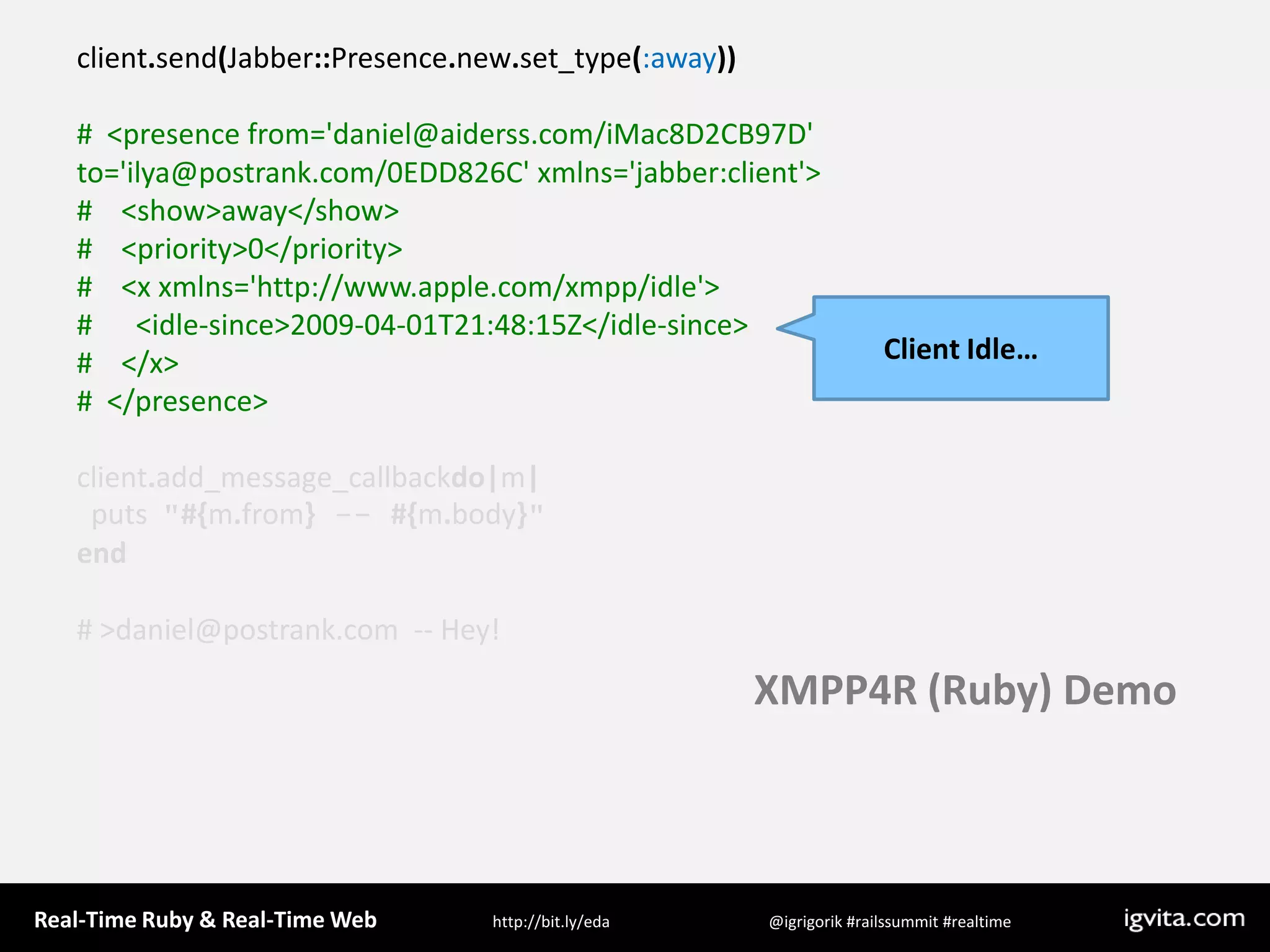 client.send(Jabber::Presence.new.set_type(:away))#  &lt;presence from=&apos;daniel@aiderss.com/iMac8D2CB97D&apos; to=&apos;ilya@postrank.com/0EDD826C&apos; xmlns=&apos;jabber:client&apos;&gt;#    &lt;show&gt;away&lt;/show&gt;#    &lt;priority&gt;0&lt;/priority&gt;#    &lt;x xmlns=&apos;http://www.apple.com/xmpp/idle&apos;&gt;#      &lt;idle-since&gt;2009-04-01T21:48:15Z&lt;/idle-since&gt;#    &lt;/x&gt;#  &lt;/presence&gt;client.add_message_callbackdo|m|  puts  &quot;#{m.from} -- #{m.body}&quot;end# &gt; daniel@postrank.com  -- Hey!Client Idle…XMPP4R (Ruby) Demo