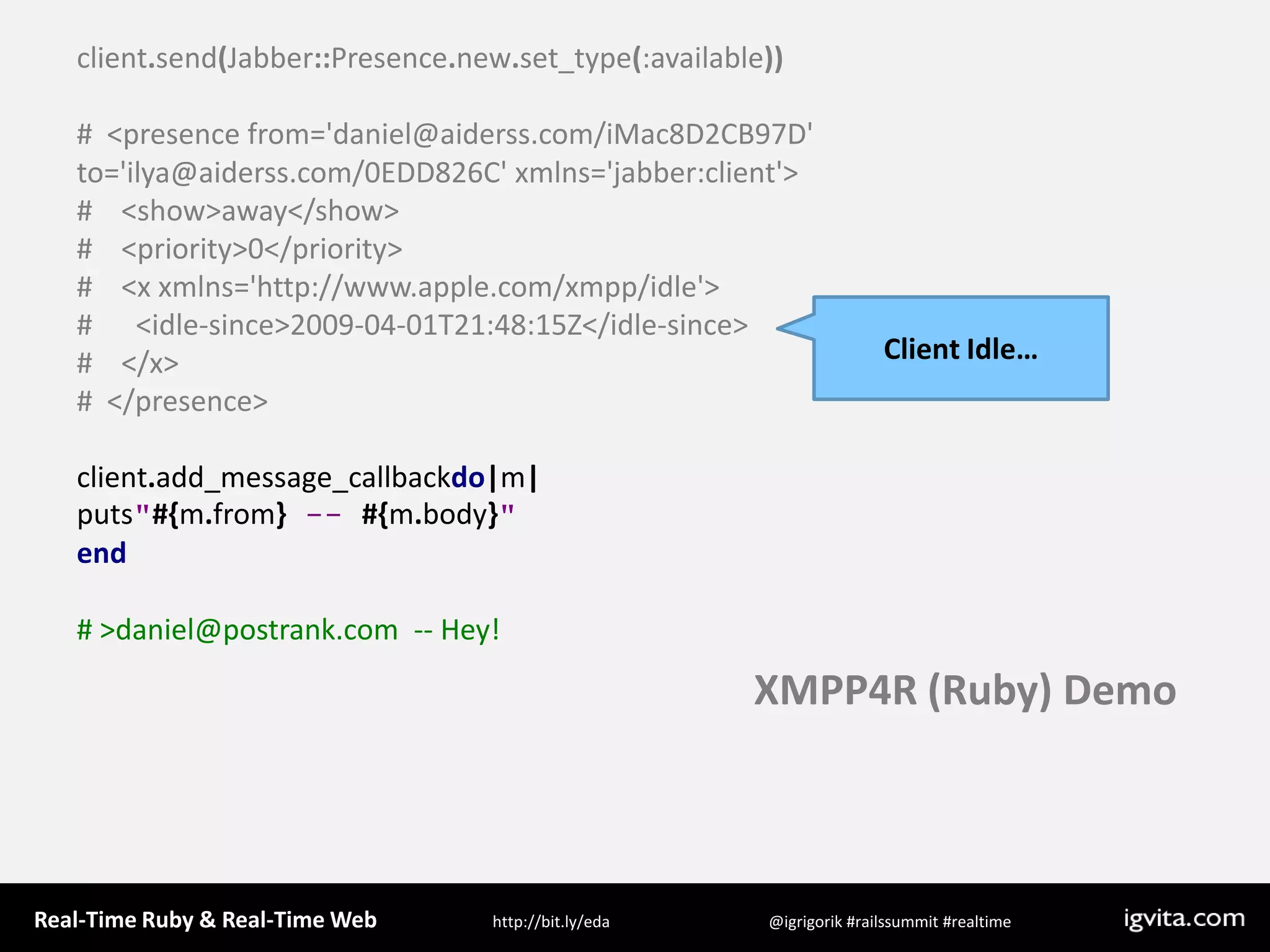 client.send(Jabber::Presence.new.set_type(:available))#  &lt;presence from=&apos;daniel@aiderss.com/iMac8D2CB97D&apos; to=&apos;ilya@aiderss.com/0EDD826C&apos; xmlns=&apos;jabber:client&apos;&gt;#    &lt;show&gt;away&lt;/show&gt;#    &lt;priority&gt;0&lt;/priority&gt;#    &lt;x xmlns=&apos;http://www.apple.com/xmpp/idle&apos;&gt;#      &lt;idle-since&gt;2009-04-01T21:48:15Z&lt;/idle-since&gt;#    &lt;/x&gt;#  &lt;/presence&gt;client.add_message_callbackdo|m|puts&quot;#{m.from} -- #{m.body}&quot;end# &gt; daniel@postrank.com  -- Hey!Client Idle…XMPP4R (Ruby) Demo