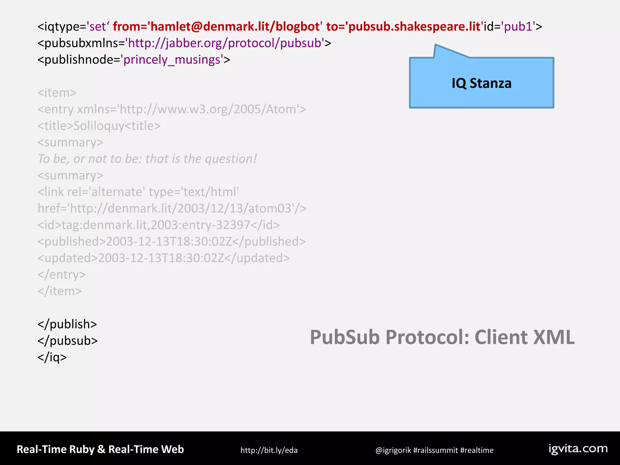 &lt;iqtype=&apos;set‘ from=&apos;hamlet@denmark.lit/blogbot&apos; to=&apos;pubsub.shakespeare.lit&apos;id=&apos;pub1&apos;&gt;&lt;pubsubxmlns=&apos;http://jabber.org/protocol/pubsub&apos;&gt;&lt;publishnode=&apos;princely_musings&apos;&gt;      &lt;item&gt;        &lt;entry xmlns=&apos;http://www.w3.org/2005/Atom&apos;&gt;          &lt;title&gt;Soliloquy&lt;title&gt;          &lt;summary&gt;To be, or not to be: that is the question!          &lt;summary&gt;          &lt;link rel=&apos;alternate&apos; type=&apos;text/html&apos;href=&apos;http://denmark.lit/2003/12/13/atom03&apos;/&gt;          &lt;id&gt;tag:denmark.lit,2003:entry-32397&lt;/id&gt;          &lt;published&gt;2003-12-13T18:30:02Z&lt;/published&gt;          &lt;updated&gt;2003-12-13T18:30:02Z&lt;/updated&gt;        &lt;/entry&gt;      &lt;/item&gt;&lt;/publish&gt;&lt;/pubsub&gt;&lt;/iq&gt;IQ StanzaPubSub Protocol: Client XML