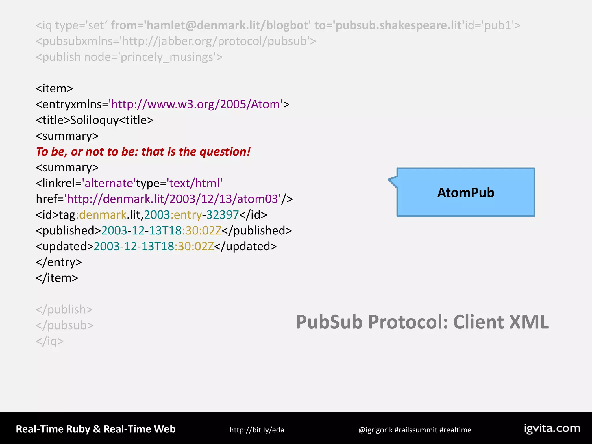 &lt;iq type=&apos;set‘ from=&apos;hamlet@denmark.lit/blogbot&apos; to=&apos;pubsub.shakespeare.lit&apos;id=&apos;pub1&apos;&gt;  &lt;pubsubxmlns=&apos;http://jabber.org/protocol/pubsub&apos;&gt;    &lt;publish node=&apos;princely_musings&apos;&gt;&lt;item&gt;&lt;entryxmlns=&apos;http://www.w3.org/2005/Atom&apos;&gt;&lt;title&gt;Soliloquy&lt;title&gt;&lt;summary&gt;To be, or not to be: that is the question!&lt;summary&gt;&lt;linkrel=&apos;alternate&apos;type=&apos;text/html&apos; href=&apos;http://denmark.lit/2003/12/13/atom03&apos;/&gt;&lt;id&gt;tag:denmark.lit,2003:entry-32397&lt;/id&gt;&lt;published&gt;2003-12-13T18:30:02Z&lt;/published&gt;&lt;updated&gt;2003-12-13T18:30:02Z&lt;/updated&gt;&lt;/entry&gt;&lt;/item&gt;    &lt;/publish&gt;  &lt;/pubsub&gt;&lt;/iq&gt;AtomPubPubSub Protocol: Client XML