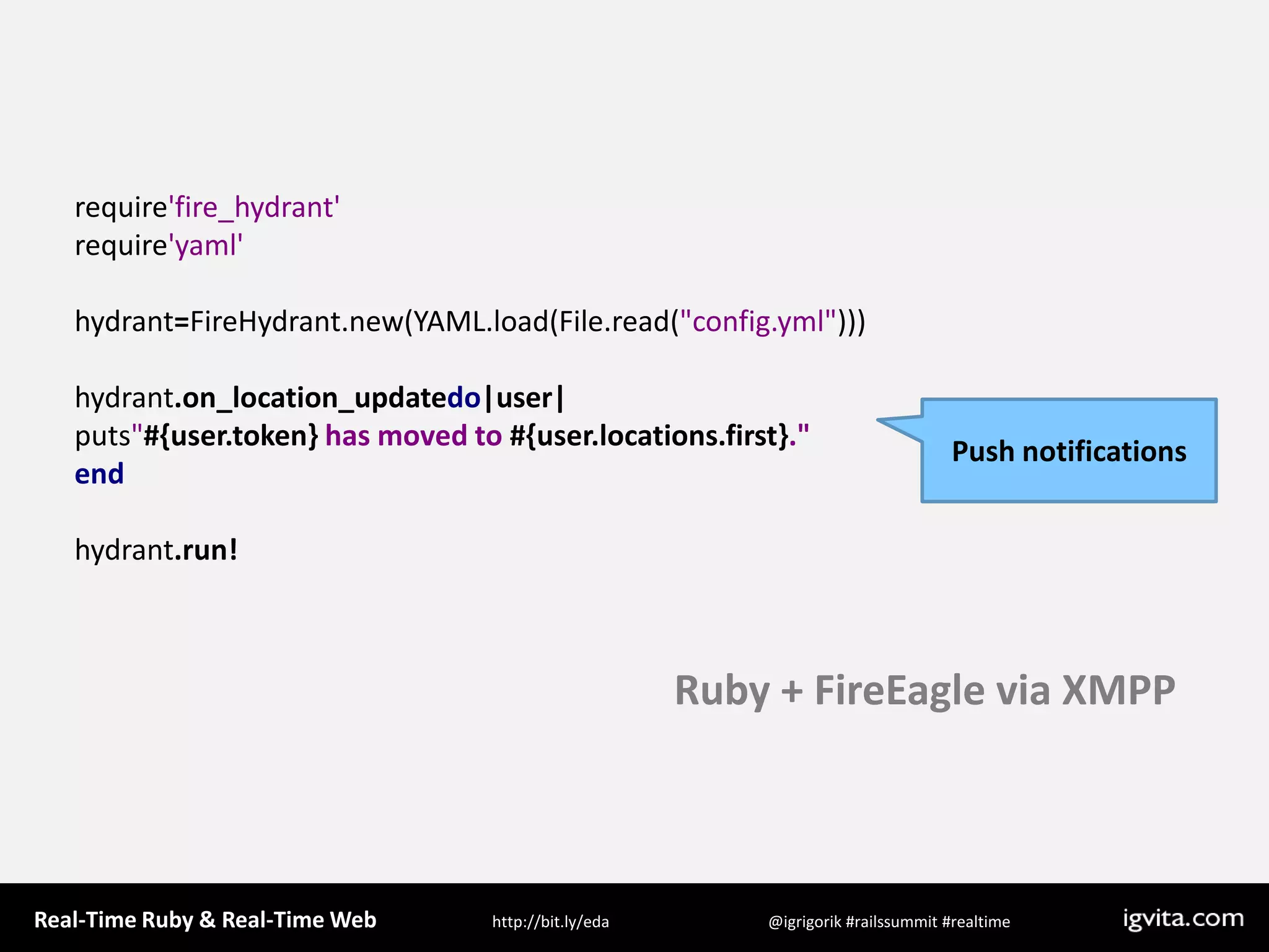 require&apos;fire_hydrant&apos;require&apos;yaml&apos;hydrant=FireHydrant.new(YAML.load(File.read(&quot;config.yml&quot;)))hydrant.on_location_updatedo|user|puts&quot;#{user.token} has moved to #{user.locations.first}.&quot;endhydrant.run!Push notificationsRuby + FireEagle via XMPP