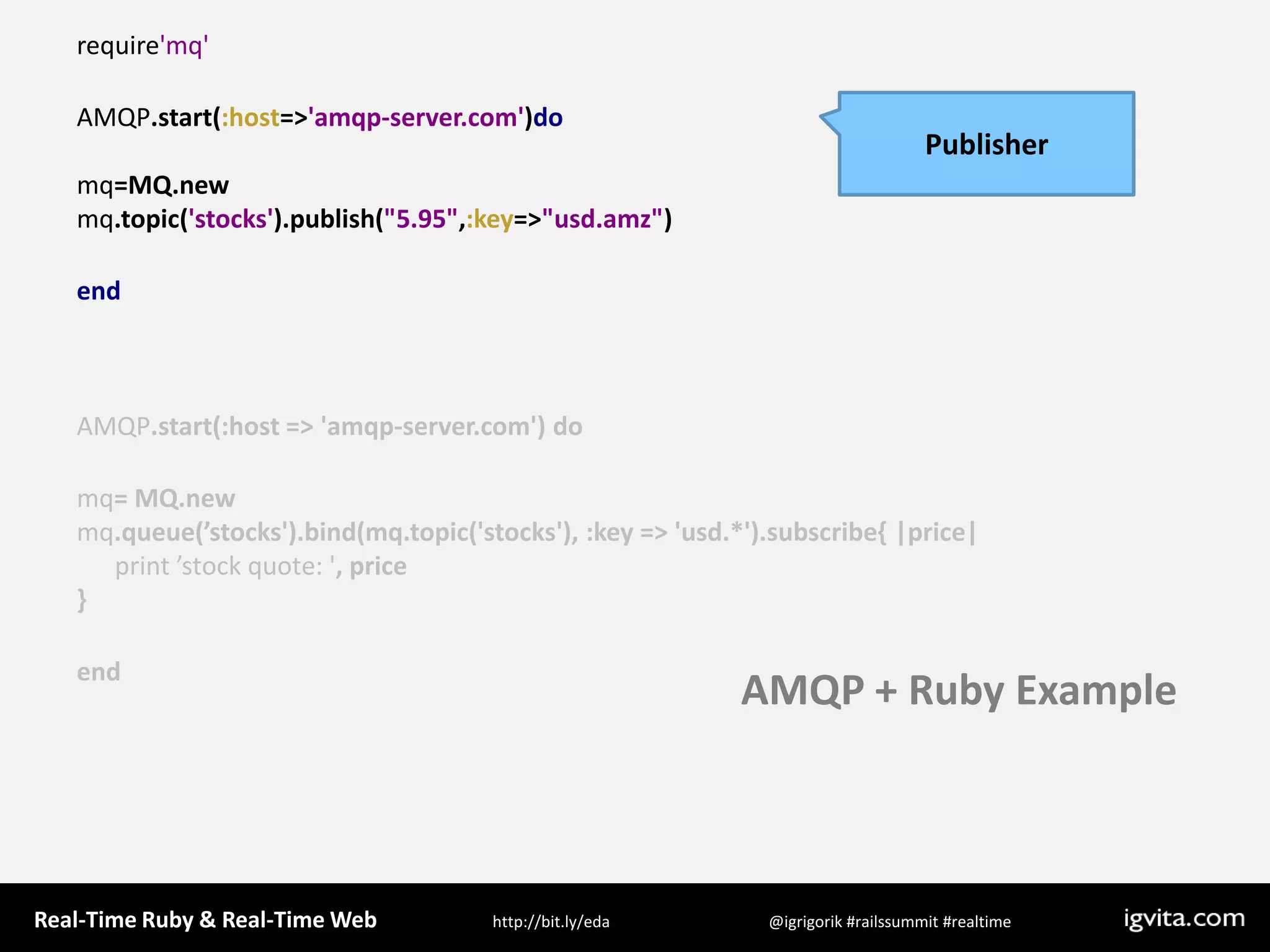 require&apos;mq&apos;AMQP.start(:host=&gt;&apos;amqp-server.com&apos;)domq=MQ.newmq.topic(&apos;stocks&apos;).publish(&quot;5.95&quot;,:key=&gt;&quot;usd.amz&quot;)endAMQP.start(:host =&gt; &apos;amqp-server.com&apos;) domq= MQ.newmq.queue(’stocks&apos;).bind(mq.topic(&apos;stocks&apos;), :key =&gt; &apos;usd.*&apos;).subscribe{ |price|      print ’stock quote: &apos;, price}endPublisherAMQP + Ruby Example