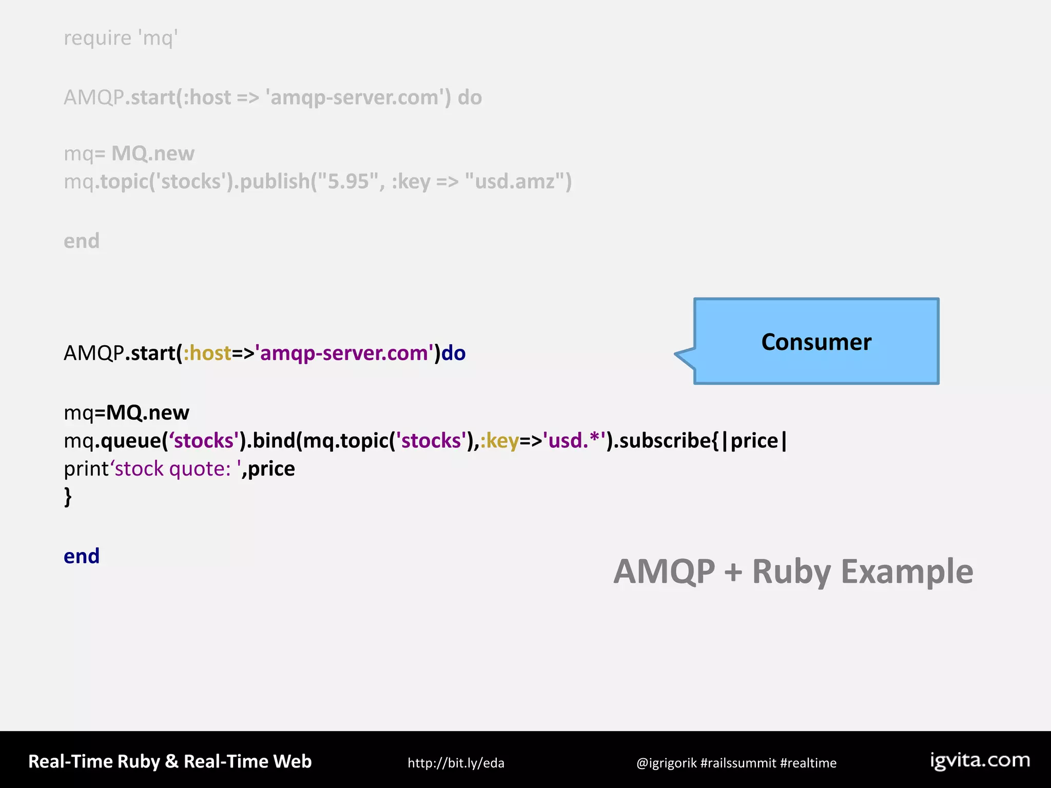 require &apos;mq&apos;AMQP.start(:host =&gt; &apos;amqp-server.com&apos;) domq= MQ.newmq.topic(&apos;stocks&apos;).publish(&quot;5.95&quot;, :key =&gt; &quot;usd.amz&quot;)end  AMQP.start(:host=&gt;&apos;amqp-server.com&apos;)domq=MQ.newmq.queue(‘stocks&apos;).bind(mq.topic(&apos;stocks&apos;),:key=&gt;&apos;usd.*&apos;).subscribe{|price|print‘stock quote: &apos;,price}endConsumerAMQP + Ruby Example