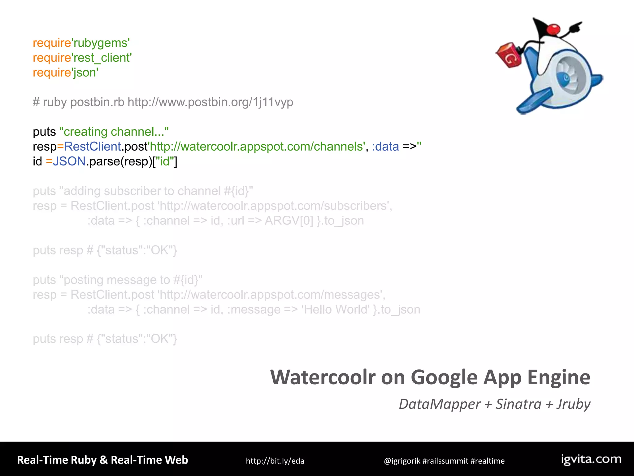require&apos;rubygems&apos;require&apos;rest_client&apos;require&apos;json&apos;# ruby postbin.rb http://www.postbin.org/1j11vypputs &quot;creating channel...&quot;resp=RestClient.post&apos;http://watercoolr.appspot.com/channels&apos;, :data =&gt; &apos;&apos;id =JSON.parse(resp)[&quot;id&quot;]puts &quot;adding subscriber to channel #{id}&quot;resp = RestClient.post &apos;http://watercoolr.appspot.com/subscribers&apos;,                 :data =&gt; { :channel =&gt; id, :url =&gt; ARGV[0] }.to_jsonputs resp # {&quot;status&quot;:&quot;OK&quot;}puts &quot;posting message to #{id}&quot;resp = RestClient.post &apos;http://watercoolr.appspot.com/messages&apos;,                 :data =&gt; { :channel =&gt; id, :message =&gt; &apos;Hello World&apos; }.to_jsonputs resp # {&quot;status&quot;:&quot;OK&quot;}Watercoolr on Google App EngineDataMapper + Sinatra + Jruby