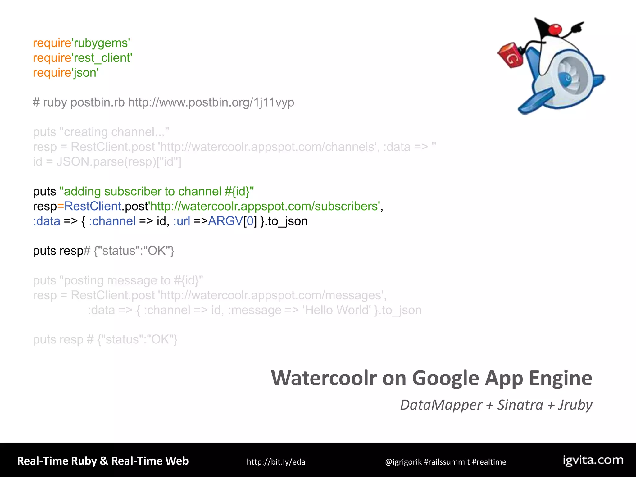 require&apos;rubygems&apos;require&apos;rest_client&apos;require&apos;json&apos;# ruby postbin.rb http://www.postbin.org/1j11vypputs &quot;creating channel...&quot;resp = RestClient.post &apos;http://watercoolr.appspot.com/channels&apos;, :data =&gt; &apos;&apos;id = JSON.parse(resp)[&quot;id&quot;]puts &quot;adding subscriber to channel #{id}&quot;resp=RestClient.post&apos;http://watercoolr.appspot.com/subscribers&apos;, :data =&gt; { :channel =&gt; id, :url =&gt; ARGV[0] }.to_jsonputs resp# {&quot;status&quot;:&quot;OK&quot;}puts &quot;posting message to #{id}&quot;resp = RestClient.post &apos;http://watercoolr.appspot.com/messages&apos;,                 :data =&gt; { :channel =&gt; id, :message =&gt; &apos;Hello World&apos; }.to_jsonputs resp # {&quot;status&quot;:&quot;OK&quot;}Watercoolr on Google App EngineDataMapper + Sinatra + Jruby