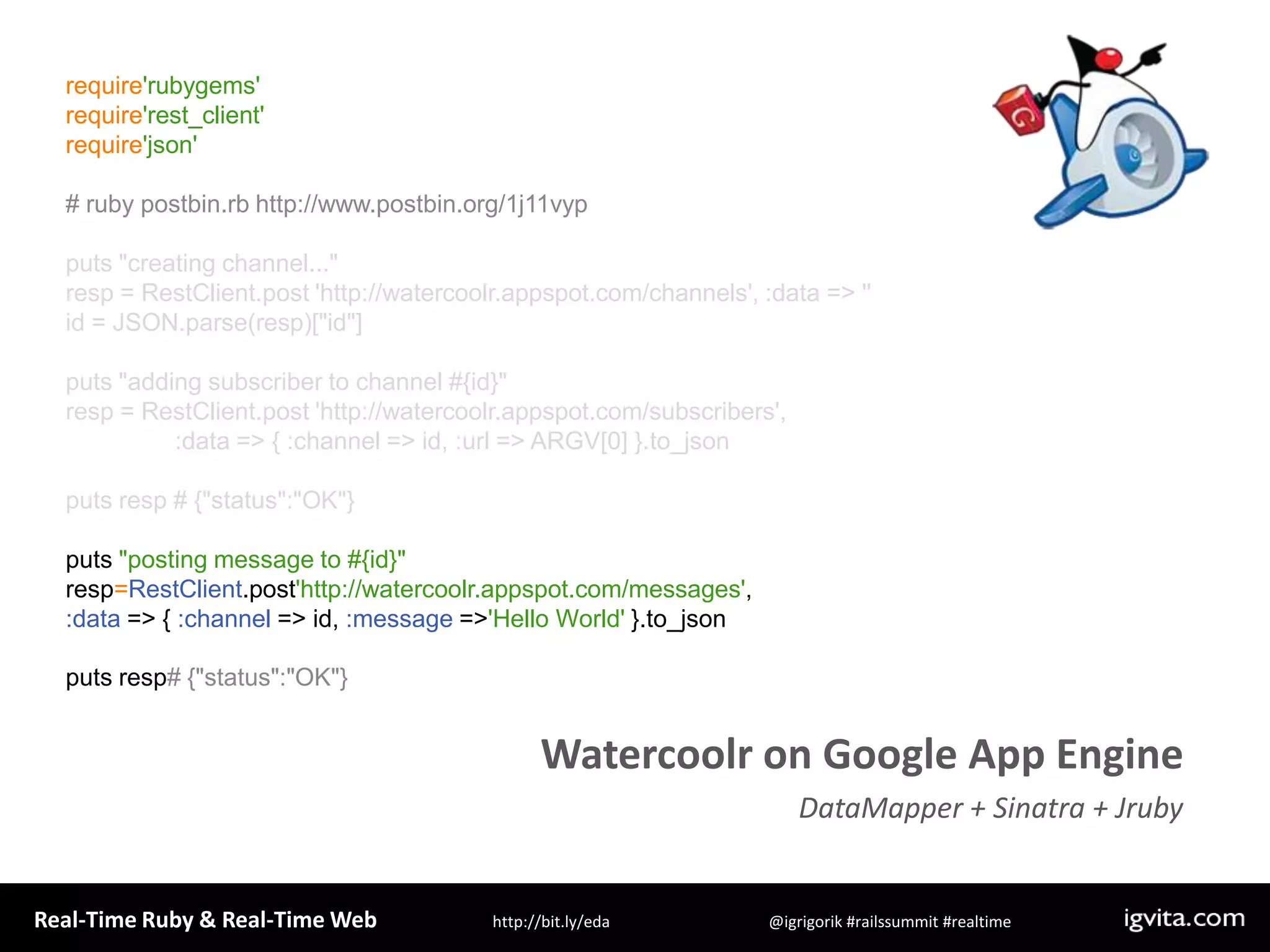 require&apos;rubygems&apos;require&apos;rest_client&apos;require&apos;json&apos;# ruby postbin.rb http://www.postbin.org/1j11vypputs &quot;creating channel...&quot;resp = RestClient.post &apos;http://watercoolr.appspot.com/channels&apos;, :data =&gt; &apos;&apos;id = JSON.parse(resp)[&quot;id&quot;]puts &quot;adding subscriber to channel #{id}&quot;resp = RestClient.post &apos;http://watercoolr.appspot.com/subscribers&apos;,                 :data =&gt; { :channel =&gt; id, :url =&gt; ARGV[0] }.to_jsonputs resp # {&quot;status&quot;:&quot;OK&quot;}puts &quot;posting message to #{id}&quot;resp=RestClient.post&apos;http://watercoolr.appspot.com/messages&apos;, :data =&gt; { :channel =&gt; id, :message =&gt; &apos;Hello World&apos; }.to_jsonputs resp# {&quot;status&quot;:&quot;OK&quot;}Watercoolr on Google App EngineDataMapper + Sinatra + Jruby