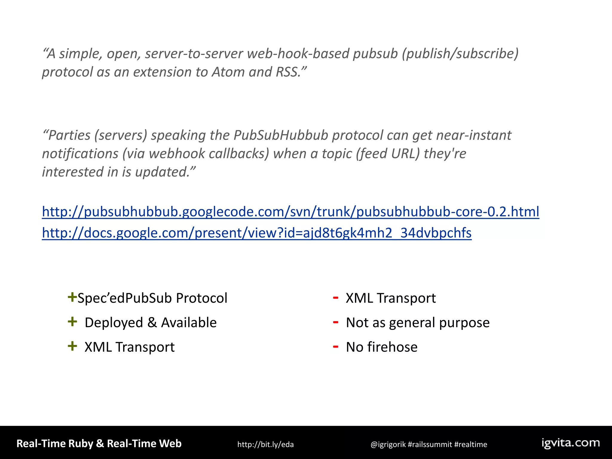 “A simple, open, server-to-server web-hook-based pubsub (publish/subscribe) protocol as an extension to Atom and RSS.”“Parties (servers) speaking the PubSubHubbub protocol can get near-instant notifications (via webhook callbacks) when a topic (feed URL) they&apos;re interested in is updated.” http://pubsubhubbub.googlecode.com/svn/trunk/pubsubhubbub-core-0.2.htmlhttp://docs.google.com/present/view?id=ajd8t6gk4mh2_34dvbpchfs+Spec’edPubSub Protocol+  Deployed & Available+  XML Transport  -  XML Transport-  Not as general purpose-  No firehose