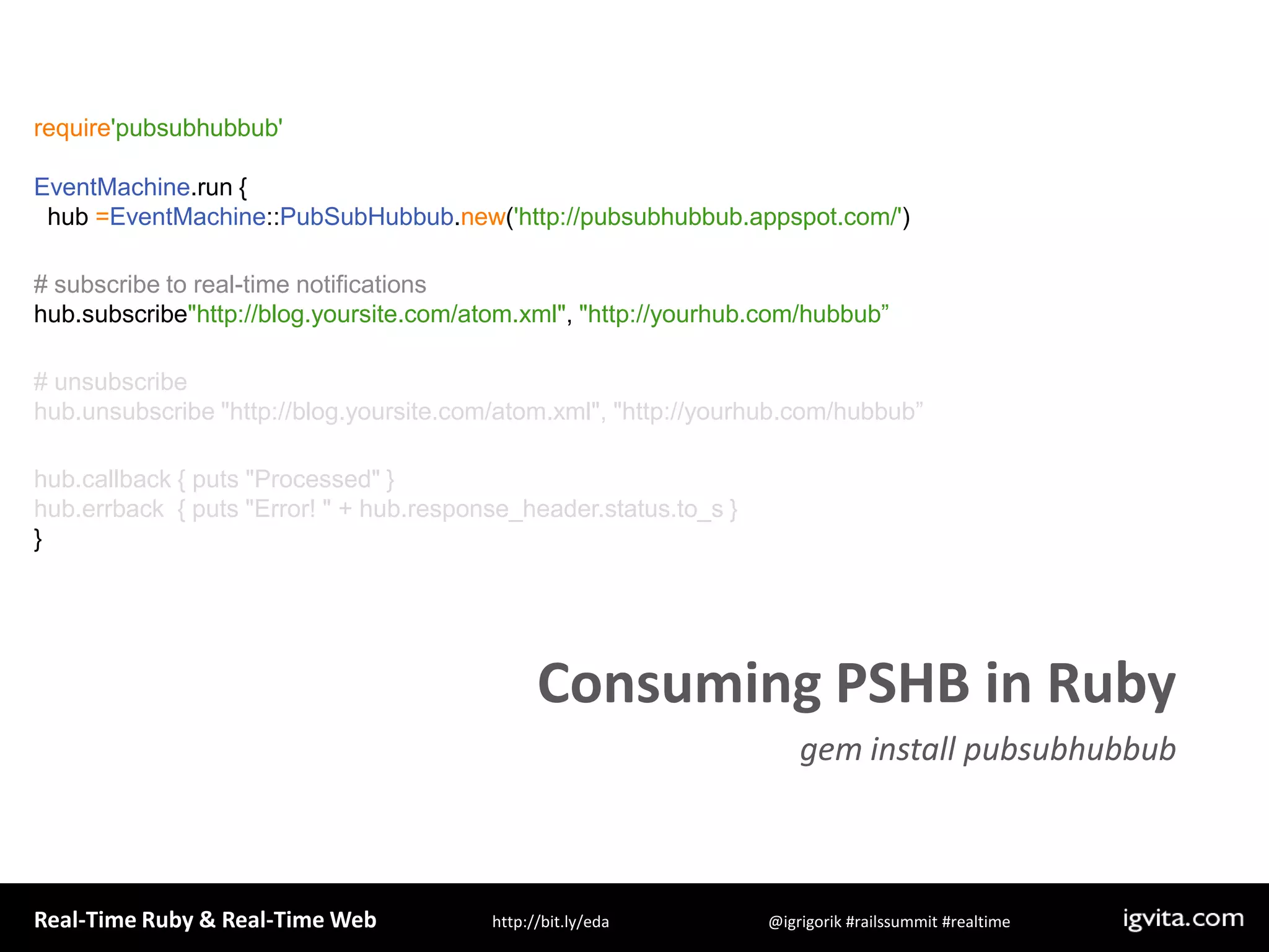 require&apos;pubsubhubbub&apos;EventMachine.run {  hub =EventMachine::PubSubHubbub.new(&apos;http://pubsubhubbub.appspot.com/&apos;)# subscribe to real-time notificationshub.subscribe&quot;http://blog.yoursite.com/atom.xml&quot;, &quot;http://yourhub.com/hubbub”# unsubscribe hub.unsubscribe &quot;http://blog.yoursite.com/atom.xml&quot;, &quot;http://yourhub.com/hubbub”hub.callback { puts &quot;Processed&quot; }hub.errback  { puts &quot;Error! &quot; + hub.response_header.status.to_s }}Consuming PSHB in Rubygem install pubsubhubbub