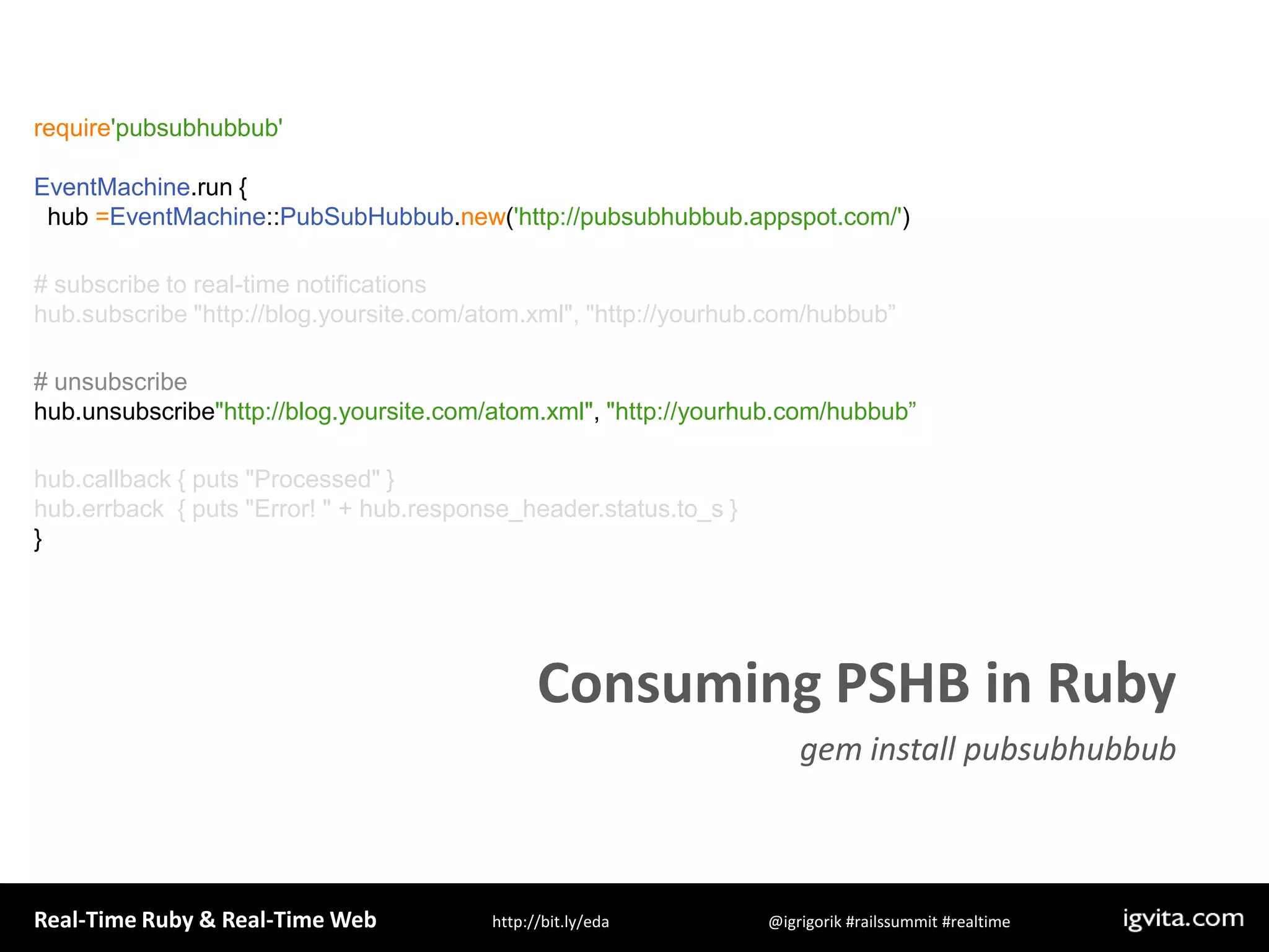require&apos;pubsubhubbub&apos;EventMachine.run {  hub =EventMachine::PubSubHubbub.new(&apos;http://pubsubhubbub.appspot.com/&apos;)# subscribe to real-time notificationshub.subscribe &quot;http://blog.yoursite.com/atom.xml&quot;, &quot;http://yourhub.com/hubbub”# unsubscribe hub.unsubscribe&quot;http://blog.yoursite.com/atom.xml&quot;, &quot;http://yourhub.com/hubbub”hub.callback { puts &quot;Processed&quot; }hub.errback  { puts &quot;Error! &quot; + hub.response_header.status.to_s }}Consuming PSHB in Rubygem install pubsubhubbub