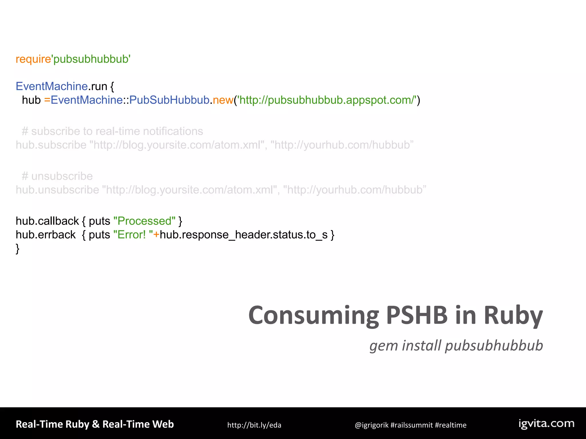 require&apos;pubsubhubbub&apos;EventMachine.run {  hub =EventMachine::PubSubHubbub.new(&apos;http://pubsubhubbub.appspot.com/&apos;)  # subscribe to real-time notificationshub.subscribe &quot;http://blog.yoursite.com/atom.xml&quot;, &quot;http://yourhub.com/hubbub”  # unsubscribe hub.unsubscribe &quot;http://blog.yoursite.com/atom.xml&quot;, &quot;http://yourhub.com/hubbub”hub.callback { puts &quot;Processed&quot; }hub.errback  { puts &quot;Error! &quot;+hub.response_header.status.to_s }}Consuming PSHB in Rubygem install pubsubhubbub