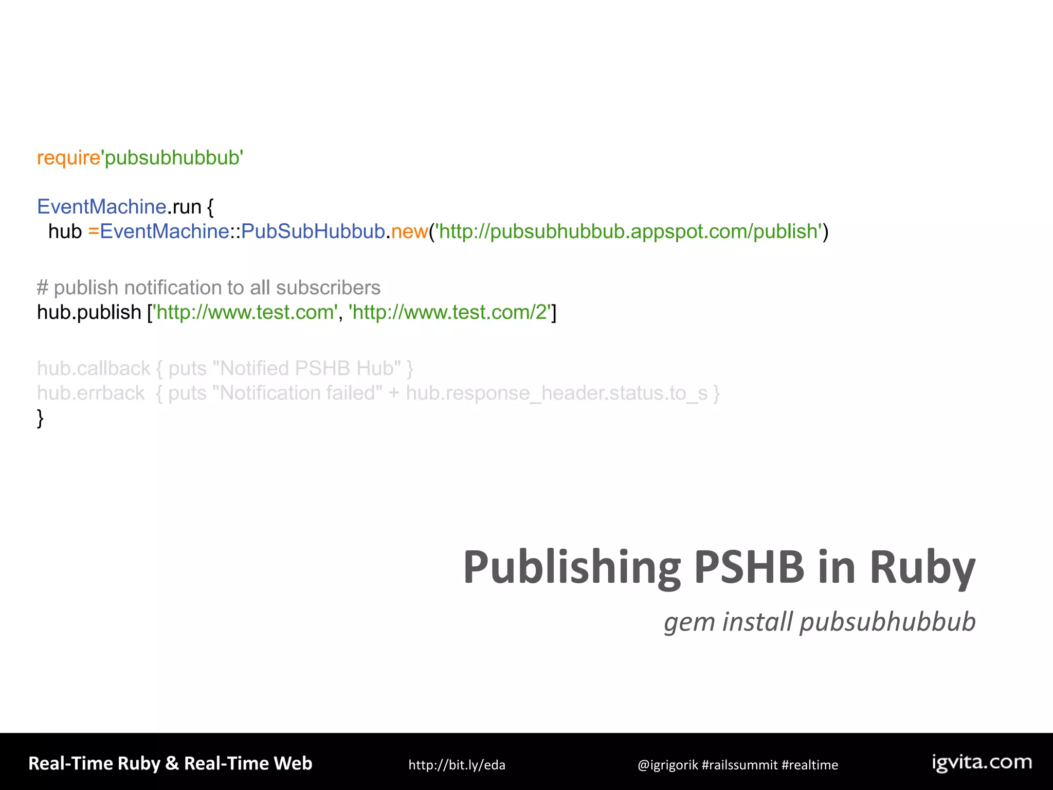 require&apos;pubsubhubbub&apos;EventMachine.run {  hub =EventMachine::PubSubHubbub.new(&apos;http://pubsubhubbub.appspot.com/publish&apos;)# publish notification to all subscribershub.publish [&apos;http://www.test.com&apos;, &apos;http://www.test.com/2&apos;]hub.callback { puts &quot;Notified PSHB Hub&quot; }hub.errback  { puts &quot;Notification failed&quot; + hub.response_header.status.to_s }  }Publishing PSHB in Rubygem install pubsubhubbub