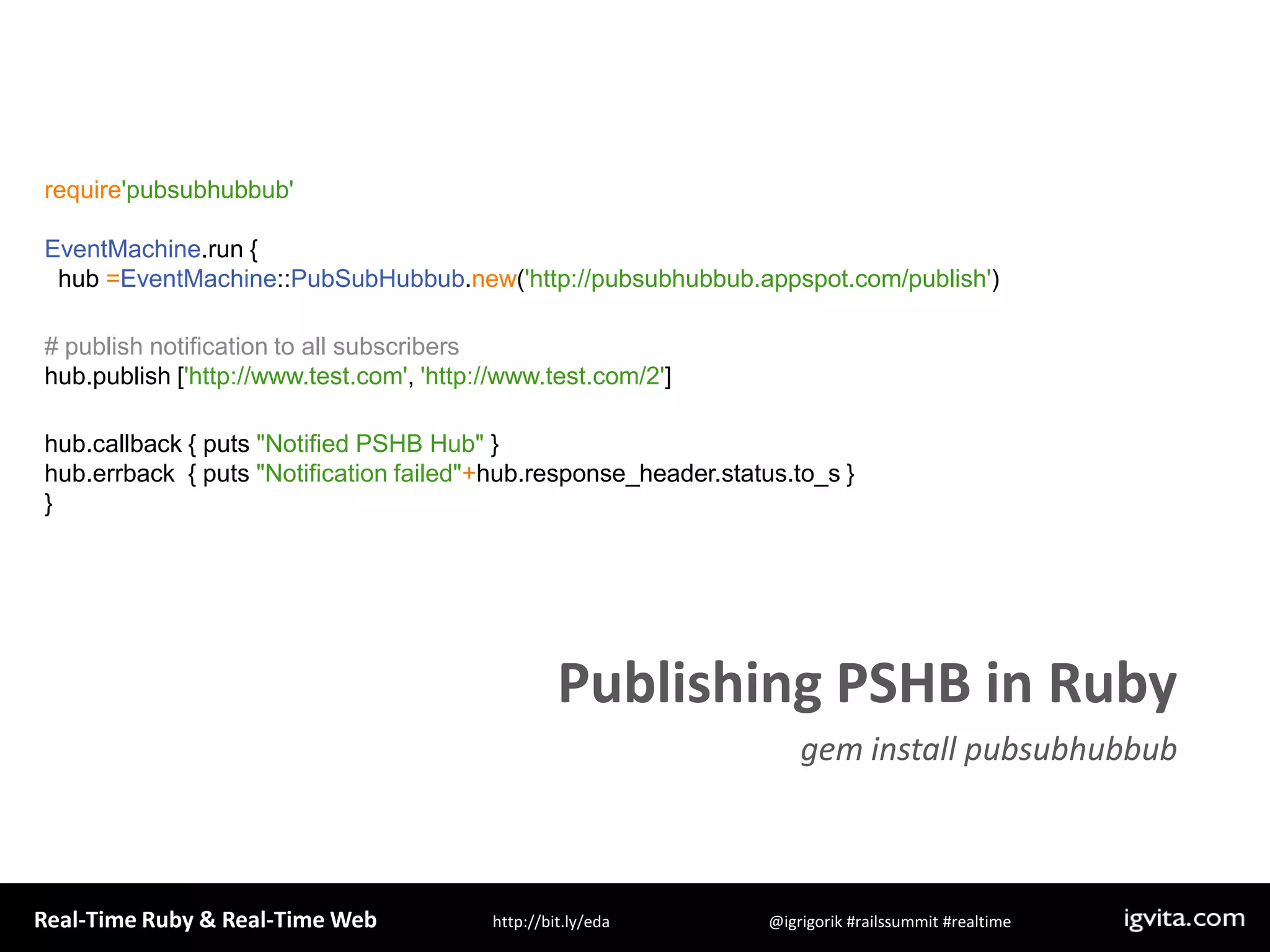require&apos;pubsubhubbub&apos;EventMachine.run {  hub =EventMachine::PubSubHubbub.new(&apos;http://pubsubhubbub.appspot.com/publish&apos;)# publish notification to all subscribershub.publish [&apos;http://www.test.com&apos;, &apos;http://www.test.com/2&apos;]hub.callback { puts &quot;Notified PSHB Hub&quot; }hub.errback  { puts &quot;Notification failed&quot;+hub.response_header.status.to_s }  }Publishing PSHB in Rubygem install pubsubhubbub