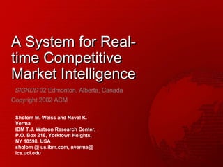 A System for Real-time Competitive Market Intelligence SIGKDD  02 Edmonton, Alberta, Canada Copyright 2002 ACM Sholom M. Weiss and Naval K. Verma IBM T.J. Watson Research Center, P.O. Box 218, Yorktown Heights, NY 10598, USA sholom @ us.ibm.com, nverma@ ics.uci.edu 