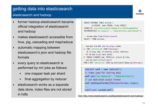 ‣  former hadoop-elasticsearch became
official integration of elasticsearch
and hadoop
‣  makes elasticsearch accessible from
hive, pig, cascading and map/reduce
‣  automatic mapping between
elasticsearch’s json and hadoop file
formats
‣  every query to elasticsearch is
performed by m/r jobs as follows:
‣  one mapper task per shard
‣  final aggregation by reducer
‣  elasticsearch works as a separate
data store, index files are not stored
in hdfs
15
getting data into elasticsearch
elasticsearch and hadoop
from http://www.elasticsearch.org/blog/elasticsearch-and-hadoop/
 