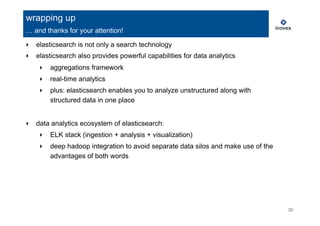 30
‣  elasticsearch is not only a search technology
‣  elasticsearch also provides powerful capabilities for data analytics
‣  aggregations framework
‣  real-time analytics
‣  plus: elasticsearch enables you to analyze unstructured along with
structured data in one place
‣  data analytics ecosystem of elasticsearch:
‣  ELK stack (ingestion + analysis + visualization)
‣  deep hadoop integration to avoid separate data silos and make use of the
advantages of both words
wrapping up
… and thanks for your attention!
 