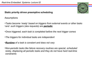 Static priority driven preemptive scheduling Assumptions Tasks become ‘ready’ based on triggers from external events or other tasks and  such triggers (aka requests) are  periodic Once triggered, each task is completed before the next trigger comes The triggers for individual tasks are independent Runtime  of a task is constant and does not vary Non-periodic tasks like failure recovery routines are special, scheduled rarely, displacing all periodic tasks and they do not have hard real-time  constraints Real-time Embedded  Systems- Lecture 02 