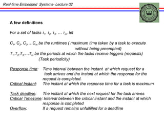 A few definitions For a set of tasks  τ 1 ,  τ 2 ,   τ 3 ,  …  τ m , let C 1 , C 2 , C 3 ,…C m  be the runtimes ( maximum time taken by a task to execute without being preempted) T 1 ,T 2 ,T 3 ,…T m  be the periods at which the tasks receive triggers (requests) (Task periodicity) Response time : Time interval between the instant  at which request for a task arrives and the instant at which the response for the request is completed. Critical Instant : The instant at which the response time for a task is maximum Task deadline : The instant at which the next request for the task arrives Critical Timezone : Interval between the critical instant and the instant at which response is completed Overflow : If a request remains unfulfilled for a deadline Real-time Embedded  Systems- Lecture 02 