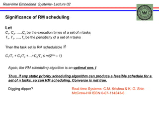 Real-time Embedded  Systems- Lecture 02 Significance of RM scheduling Let  C 1 , C 2 , ….,C n  be the execution times of a set of  n  tasks T 1 , T 2 , ….,T n  be the periodicity of a set of  n  tasks Then the task set is RM schedulable  if  C 1 /T 1  + C 2 /T 2  +…+C n /T n   ≤ m(2 1/m  – 1) Again, the RM scheduling algorithm is an  optimal one. I Thus, if any static priority scheduling algorithm can produce a feasible schedule for a  set of n tasks, so can RM scheduling. Converse is not true. Digging dipper?  Real-time Systems: C.M. Krishna & K. G. Shin   McGraw-Hill ISBN 0-07-114243-6 