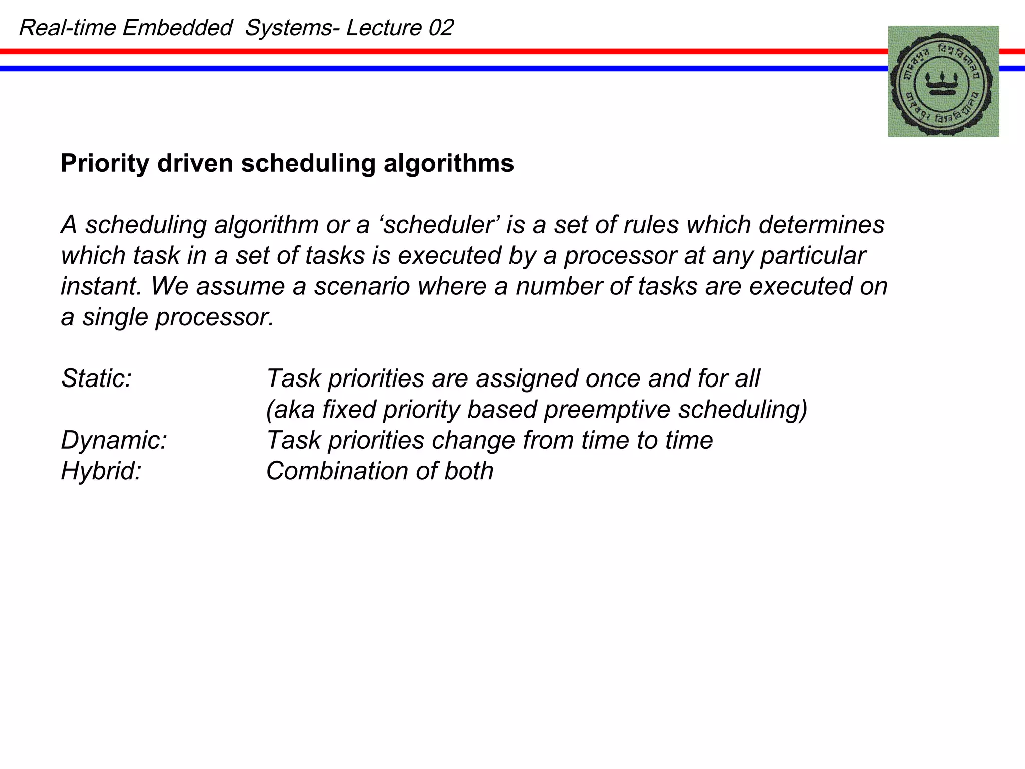 Priority driven scheduling algorithms   A scheduling algorithm or a ‘scheduler’ is a set of rules which determines which task in a set of tasks is executed by a processor at any particular instant. We assume a scenario where a number of tasks are executed on a single processor. Static: Task priorities are assigned once and for all (aka fixed priority based preemptive scheduling) Dynamic: Task priorities change from time to time Hybrid: Combination of both Real-time Embedded  Systems- Lecture 02 