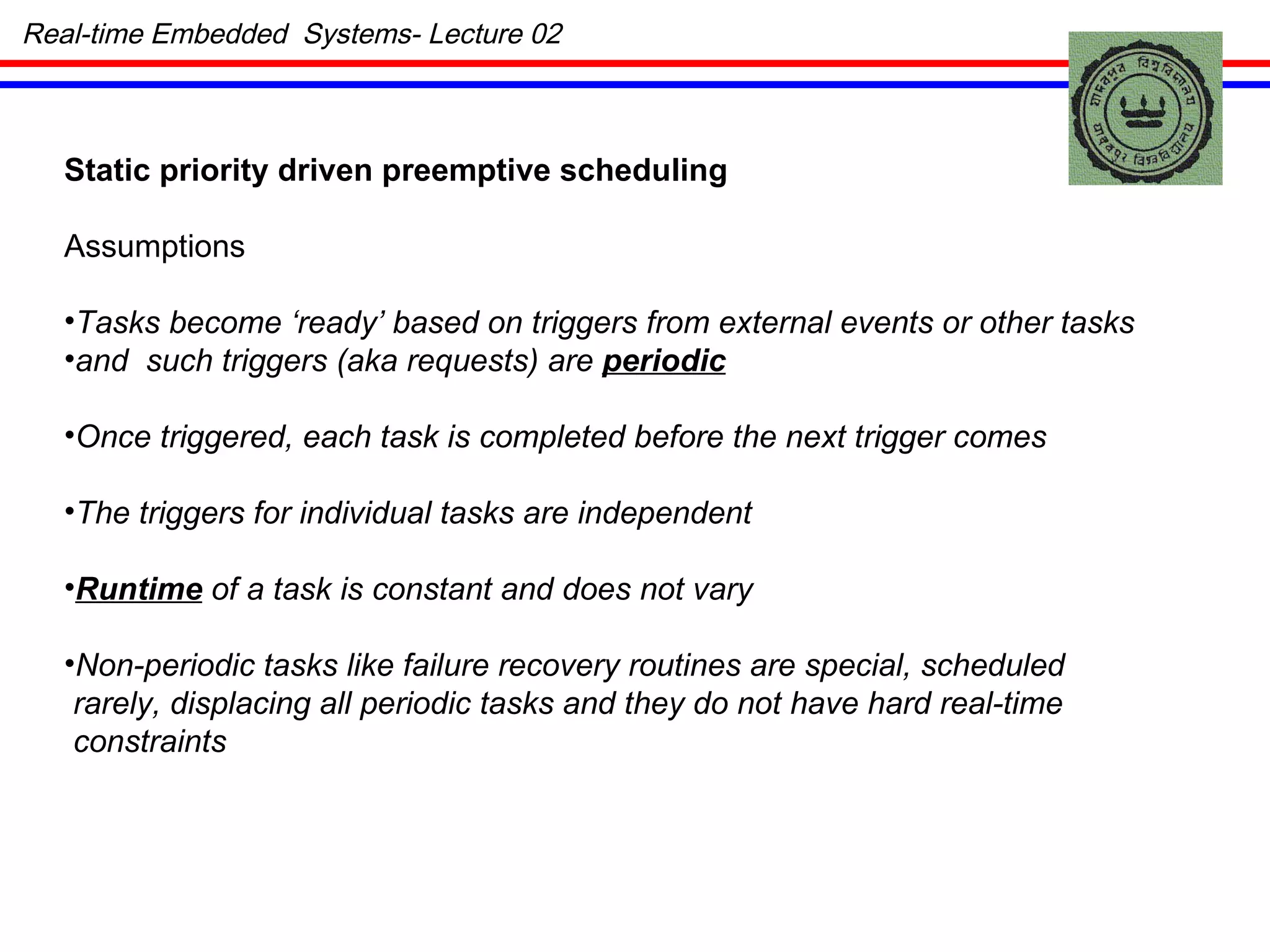 Static priority driven preemptive scheduling Assumptions Tasks become ‘ready’ based on triggers from external events or other tasks and  such triggers (aka requests) are  periodic Once triggered, each task is completed before the next trigger comes The triggers for individual tasks are independent Runtime  of a task is constant and does not vary Non-periodic tasks like failure recovery routines are special, scheduled rarely, displacing all periodic tasks and they do not have hard real-time  constraints Real-time Embedded  Systems- Lecture 02 