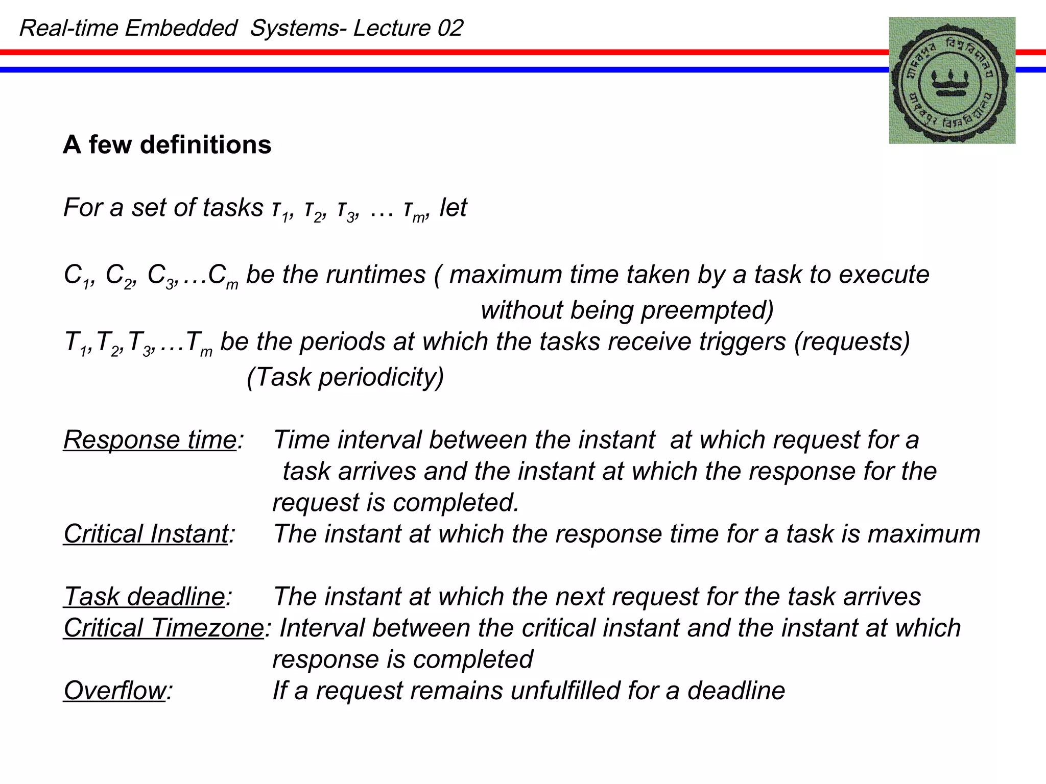 A few definitions For a set of tasks  τ 1 ,  τ 2 ,   τ 3 ,  …  τ m , let C 1 , C 2 , C 3 ,…C m  be the runtimes ( maximum time taken by a task to execute without being preempted) T 1 ,T 2 ,T 3 ,…T m  be the periods at which the tasks receive triggers (requests) (Task periodicity) Response time : Time interval between the instant  at which request for a task arrives and the instant at which the response for the request is completed. Critical Instant : The instant at which the response time for a task is maximum Task deadline : The instant at which the next request for the task arrives Critical Timezone : Interval between the critical instant and the instant at which response is completed Overflow : If a request remains unfulfilled for a deadline Real-time Embedded  Systems- Lecture 02 