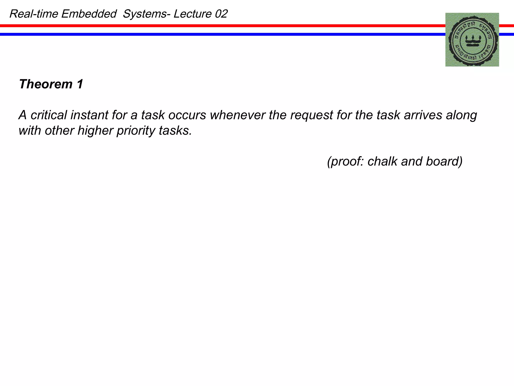Theorem 1 A critical instant for a task occurs whenever the request for the task arrives along with other higher priority tasks. (proof: chalk and board) Real-time Embedded  Systems- Lecture 02 