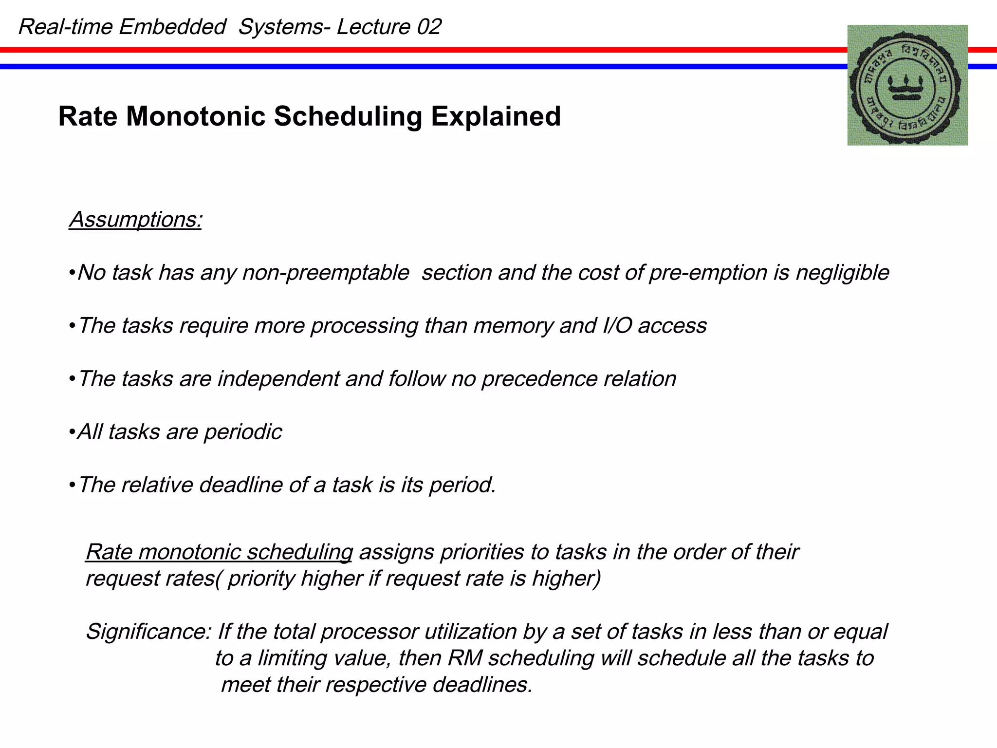 Real-time Embedded  Systems- Lecture 02 Rate Monotonic Scheduling Explained Assumptions: No task has any non-preemptable  section and the cost of pre-emption is negligible The tasks require more processing than memory and I/O access The tasks are independent and follow no precedence relation All tasks are periodic The relative deadline of a task is its period. Rate monotonic scheduling  assigns priorities to tasks in the order of their request rates( priority higher if request rate is higher) Significance: If the total processor utilization by a set of tasks in less than or equal to a limiting value, then RM scheduling will schedule all the tasks to meet their respective deadlines. 