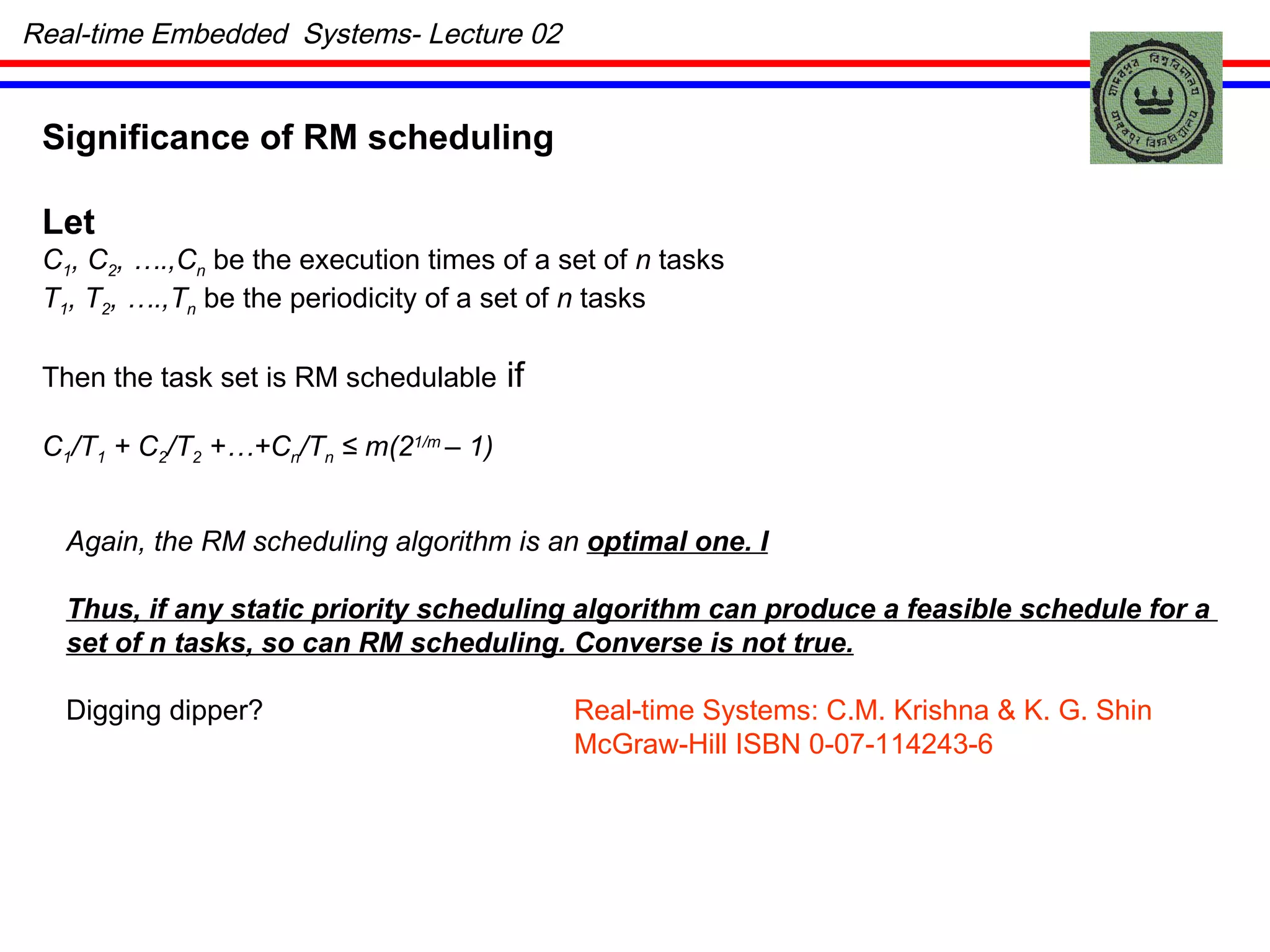 Real-time Embedded  Systems- Lecture 02 Significance of RM scheduling Let  C 1 , C 2 , ….,C n  be the execution times of a set of  n  tasks T 1 , T 2 , ….,T n  be the periodicity of a set of  n  tasks Then the task set is RM schedulable  if  C 1 /T 1  + C 2 /T 2  +…+C n /T n   ≤ m(2 1/m  – 1) Again, the RM scheduling algorithm is an  optimal one. I Thus, if any static priority scheduling algorithm can produce a feasible schedule for a  set of n tasks, so can RM scheduling. Converse is not true. Digging dipper?  Real-time Systems: C.M. Krishna & K. G. Shin   McGraw-Hill ISBN 0-07-114243-6 