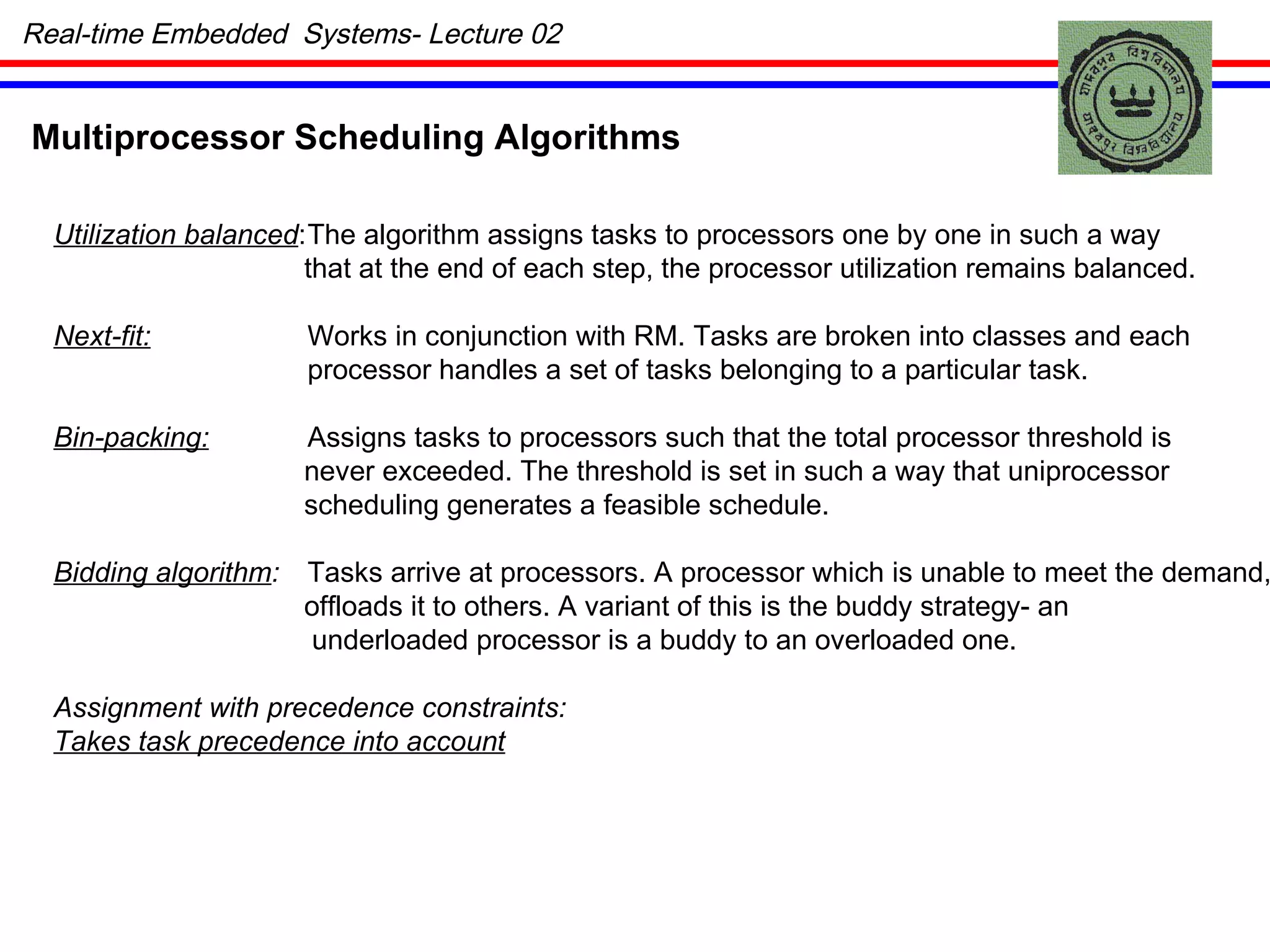 Real-time Embedded  Systems- Lecture 02 Multiprocessor Scheduling Algorithms Utilization balanced : The algorithm assigns tasks to processors one by one in such a way that at the end of each step, the processor utilization remains balanced. Next-fit: Works in conjunction with RM. Tasks are broken into classes and each processor handles a set of tasks belonging to a particular task. Bin-packing: Assigns tasks to processors such that the total processor threshold is never exceeded. The threshold is set in such a way that uniprocessor scheduling generates a feasible schedule. Bidding algorithm : Tasks arrive at processors. A processor which is unable to meet the demand, offloads it to others. A variant of this is the buddy strategy- an underloaded processor is a buddy to an overloaded one. Assignment with precedence constraints: Takes task precedence into account 