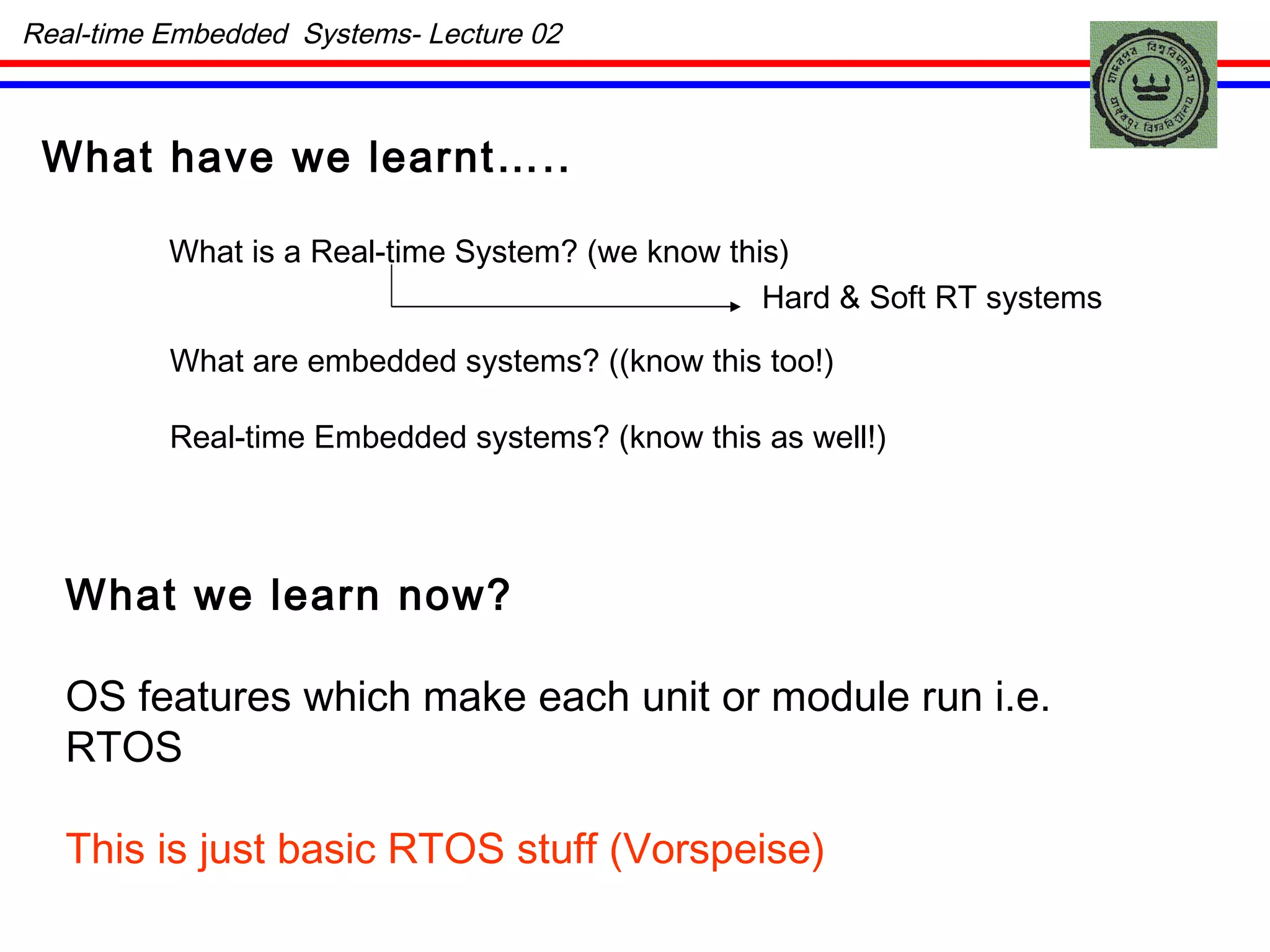 What have we learnt….. What is a Real-time System? (we know this) Hard & Soft RT systems What are embedded systems? ((know this too!) Real-time Embedded systems? (know this as well!) What we learn now? OS features which make each unit or module run i.e. RTOS This is just basic RTOS stuff (Vorspeise) Real-time Embedded  Systems- Lecture 02 