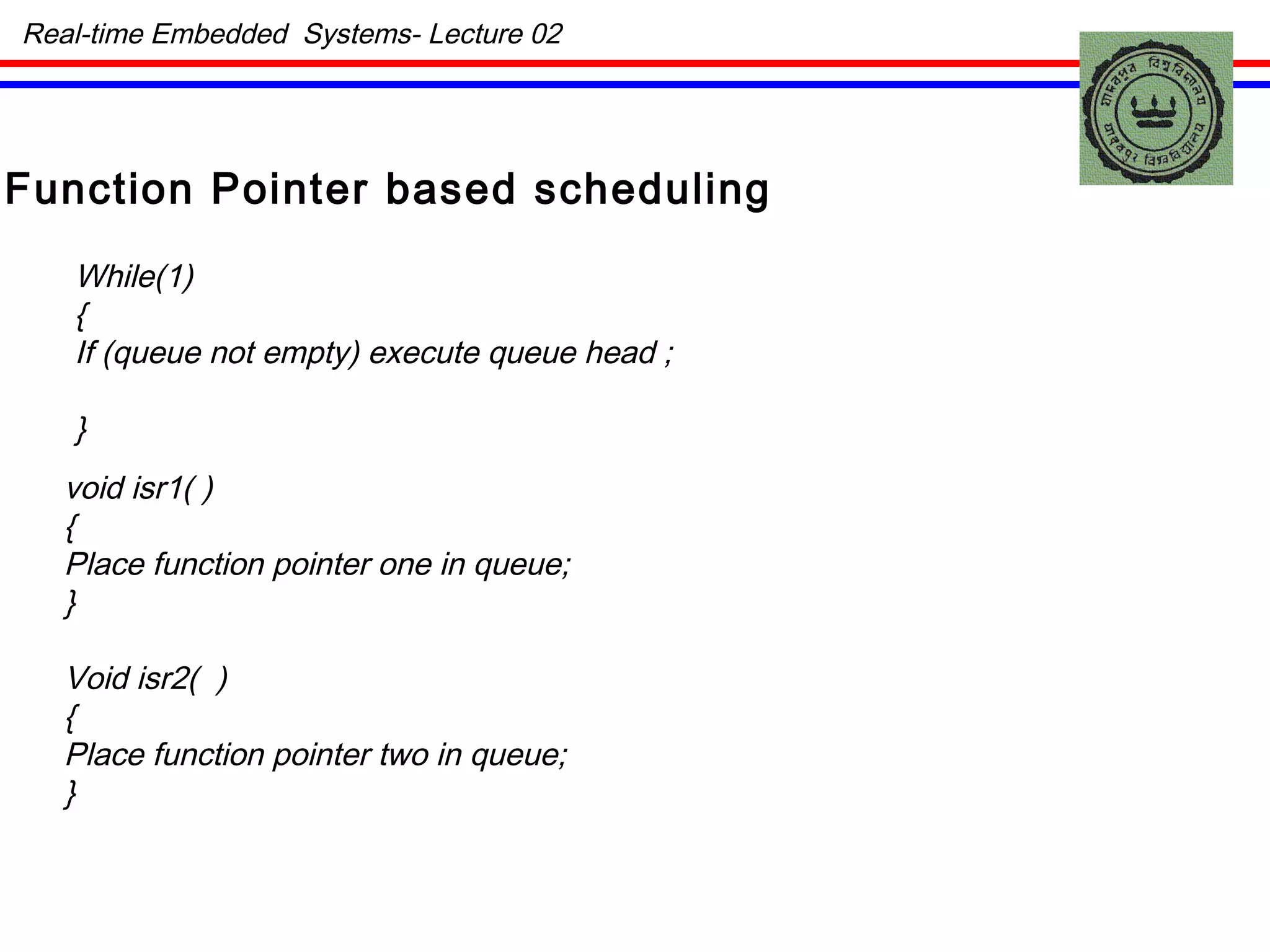 Function Pointer based scheduling While(1) { If (queue not empty) execute queue head ; } void isr1( ) { Place function pointer one in queue; } Void isr2(  ) { Place function pointer two in queue; } Real-time Embedded  Systems- Lecture 02 