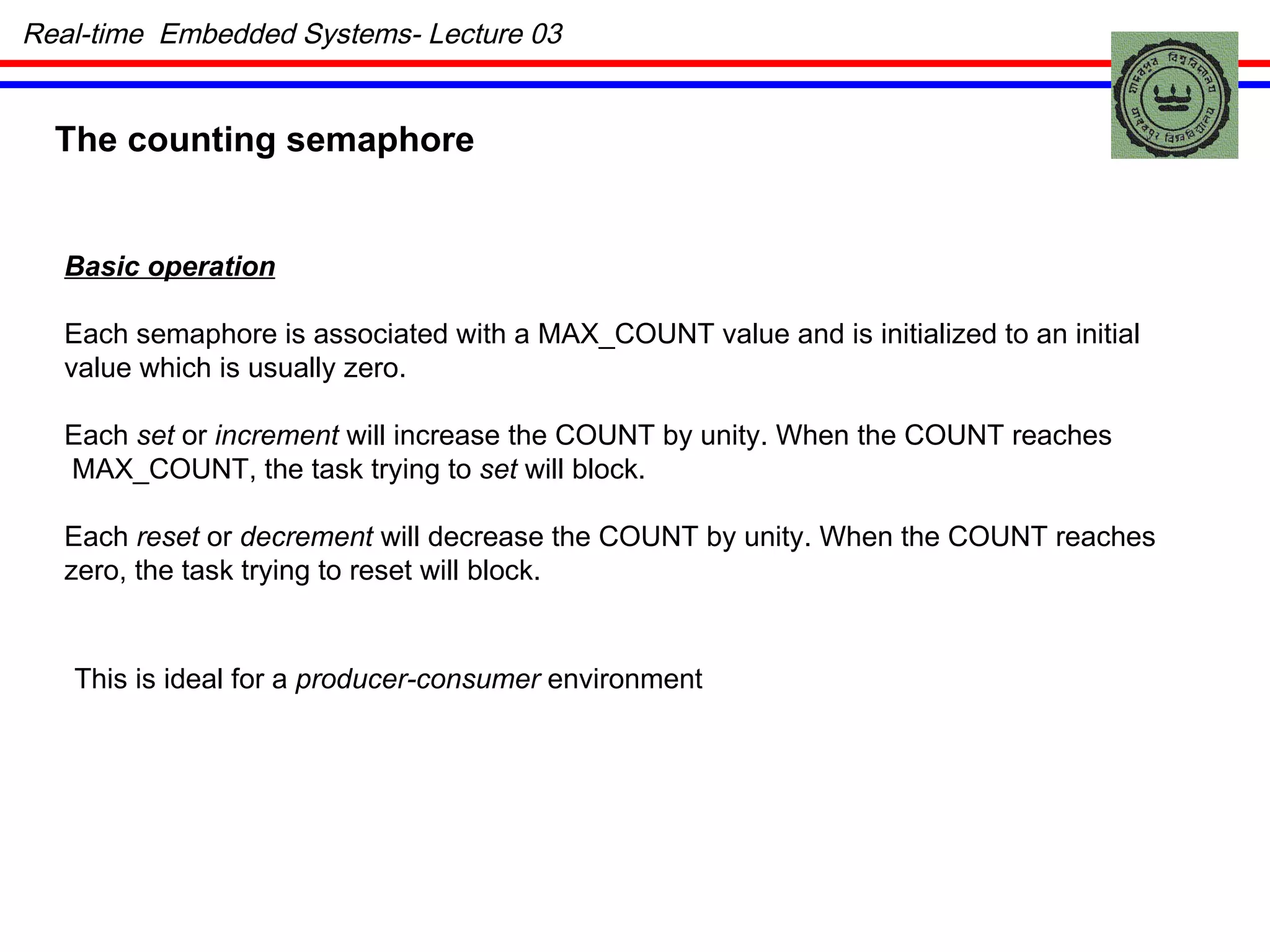 The counting semaphore Basic operation Each semaphore is associated with a MAX_COUNT value and is initialized to an initial value which is usually zero. Each  set  or  increment  will increase the COUNT by unity. When the COUNT reaches MAX_COUNT, the task trying to  set  will block. Each  reset  or  decrement  will decrease the COUNT by unity. When the COUNT reaches zero, the task trying to reset will block. This is ideal for a  producer-consumer  environment Real-time  Embedded Systems- Lecture 03 