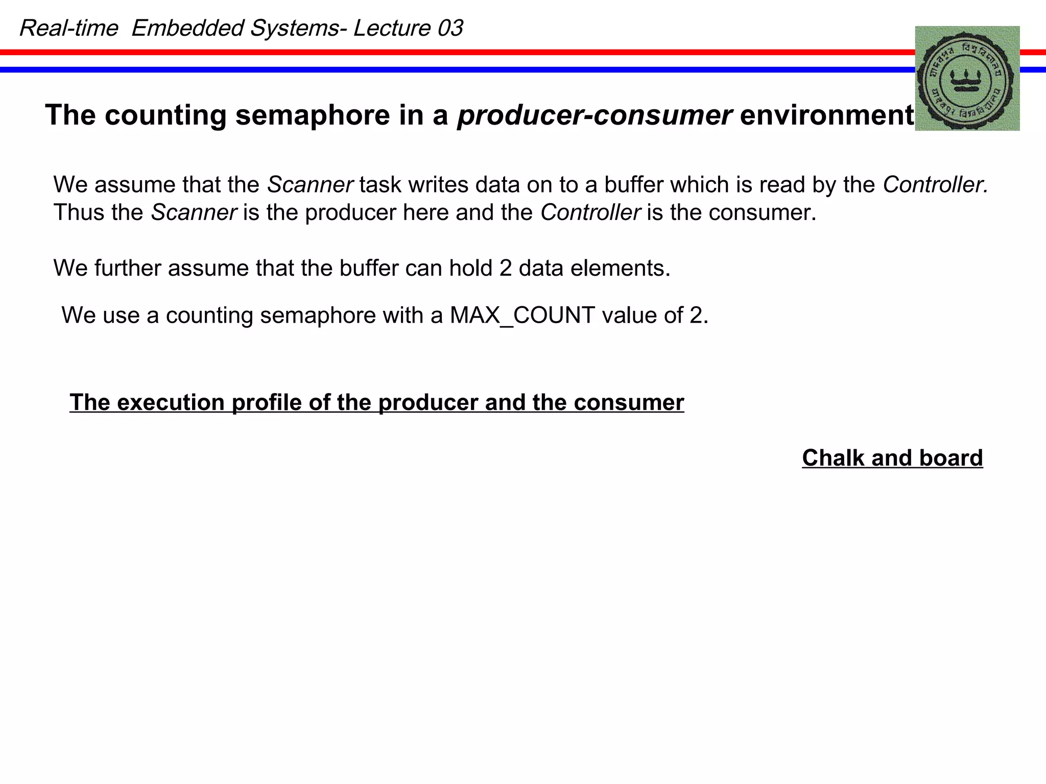 The counting semaphore in a  producer-consumer  environment We assume that the  Scanner  task writes data on to a buffer which is read by the  Controller. Thus the  Scanner  is the producer here and the  Controller  is the consumer. We further assume that the buffer can hold 2 data elements. We use a counting semaphore with a MAX_COUNT value of 2. The execution profile of the producer and the consumer Chalk and board Real-time  Embedded Systems- Lecture 03 