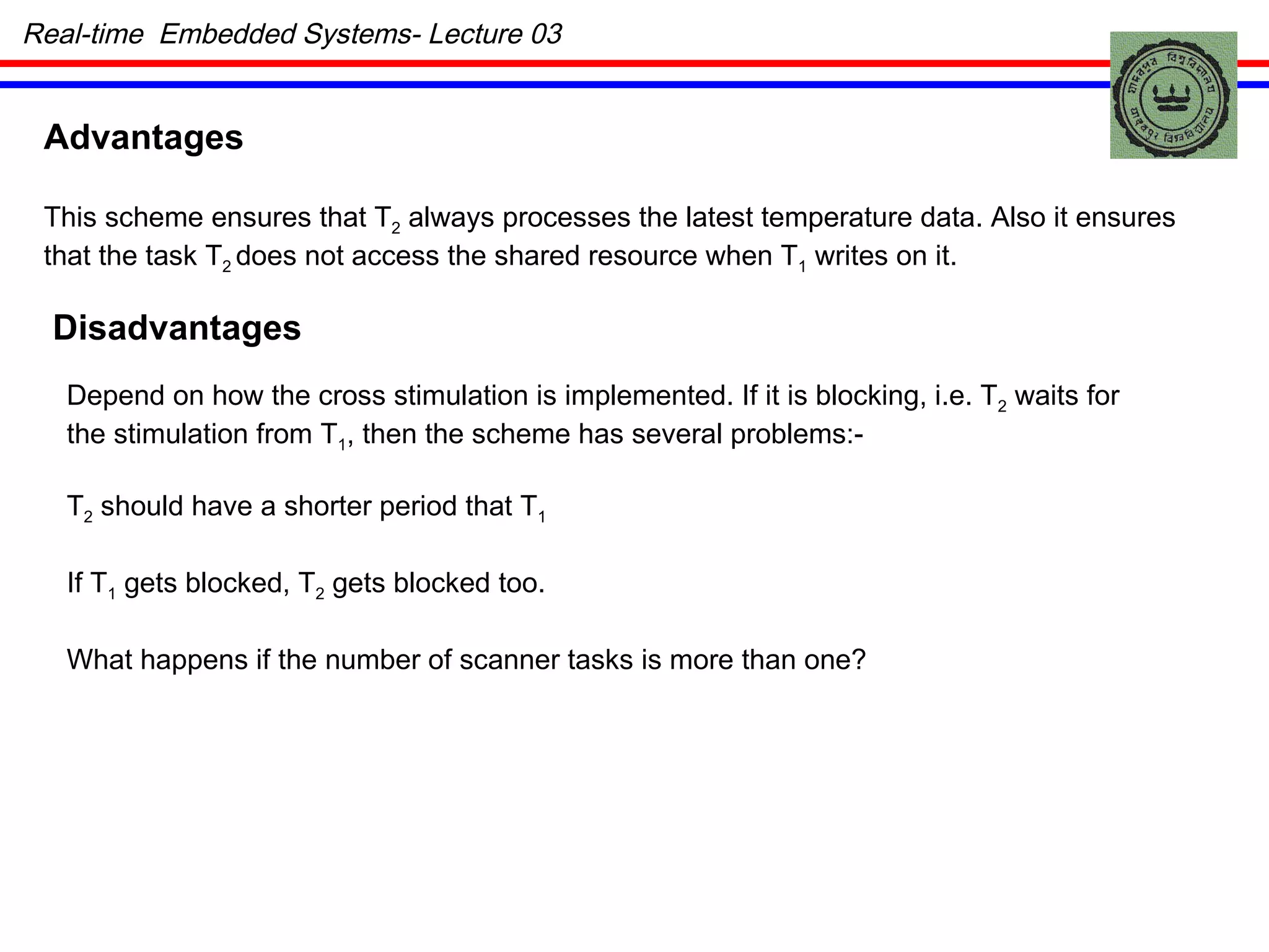 Advantages This scheme ensures that T 2  always processes the latest temperature data. Also it ensures that the task T 2  does not access the shared resource when T 1  writes on it. Disadvantages Depend on how the cross stimulation is implemented. If it is blocking, i.e. T 2  waits for the stimulation from T 1 , then the scheme has several problems:- T 2  should have a shorter period that T 1 If T 1  gets blocked, T 2  gets blocked too. What happens if the number of scanner tasks is more than one? Real-time  Embedded Systems- Lecture 03 