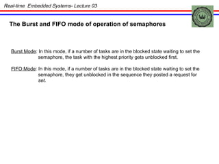 The Burst and FIFO mode of operation of semaphores Burst Mode : In this mode, if a number of tasks are in the blocked state waiting to set the semaphore, the task with the highest priority gets unblocked first. FIFO Mode : In this mode, if a number of tasks are in the blocked state waiting to set the semaphore, they get unblocked in the sequence they posted a request for set . Real-time  Embedded Systems- Lecture 03 
