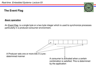 The Event Flag Basic operation An  Event Flag  is a single byte or a two byte integer which is used to synchronize processes particularly in a producer-consumer environment. A Producer sets one or more bits in a pre- determined manner ……………… .. A consumer is activated when a certain combination is satisfied. This is determined by the application Real-time  Embedded Systems- Lecture 03 