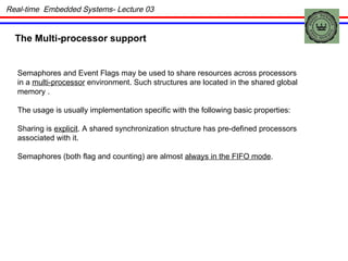 The Multi-processor support Semaphores and Event Flags may be used to share resources across processors in a  multi-processor  environment. Such structures are located in the shared global memory . The usage is usually implementation specific with the following basic properties: Sharing is  explicit . A shared synchronization structure has pre-defined processors associated with it. Semaphores (both flag and counting) are almost  always in the FIFO mode . Real-time  Embedded Systems- Lecture 03 