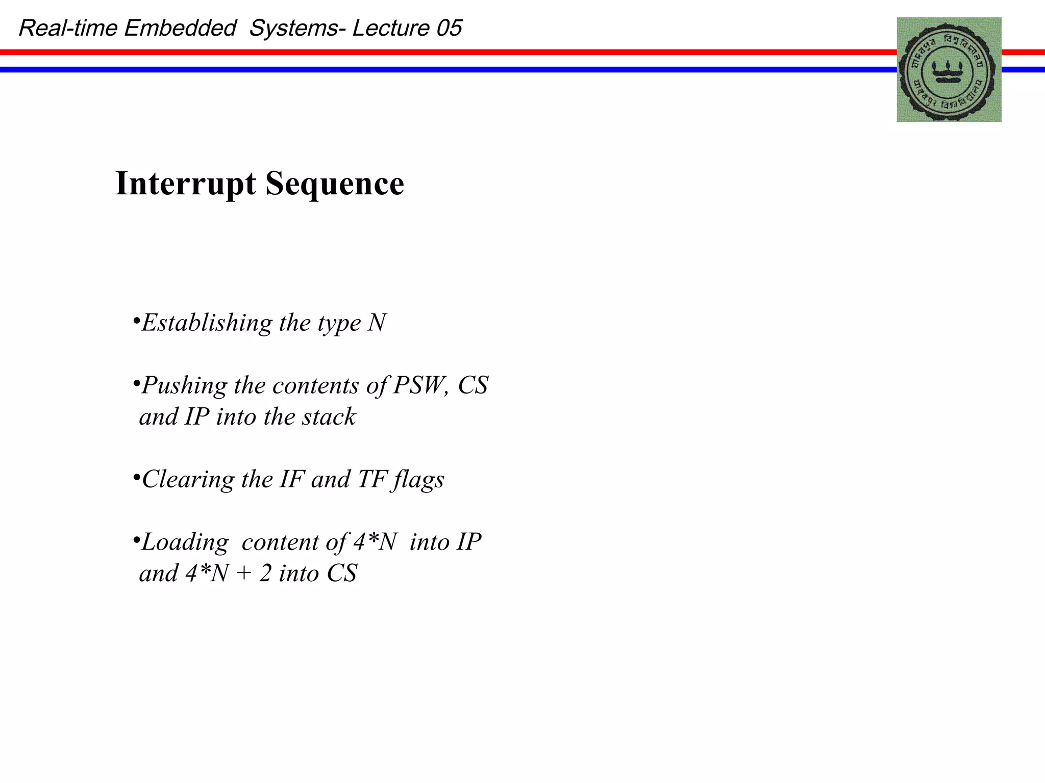Real-time Embedded  Systems- Lecture 05 Establishing the type N Pushing the contents of PSW, CS  and IP into the stack Clearing the IF and TF flags Loading  content of 4*N  into IP and 4*N + 2 into CS Interrupt Sequence 