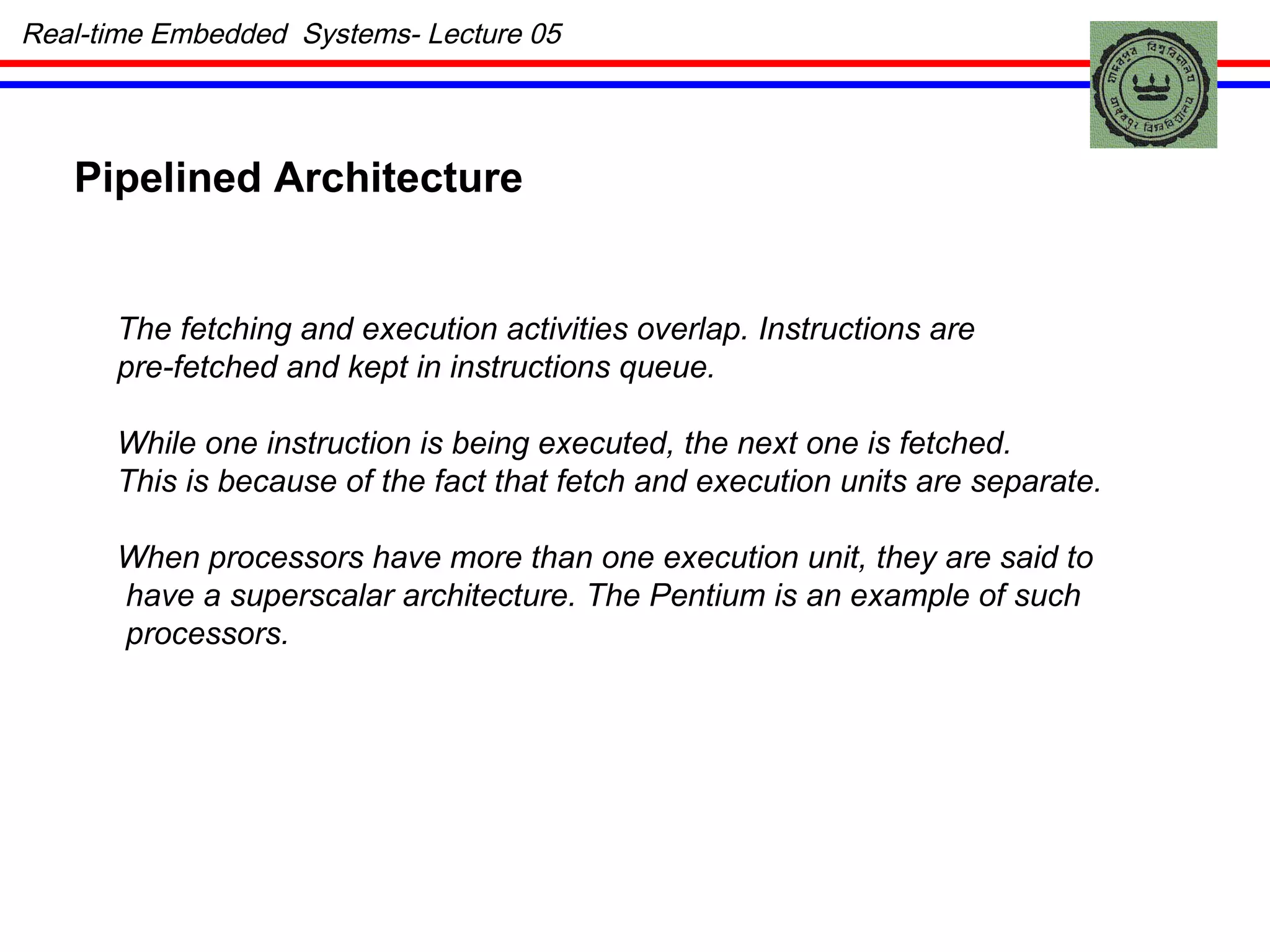 Real-time Embedded  Systems- Lecture 05 Pipelined Architecture  The fetching and execution activities overlap. Instructions are  pre-fetched and kept in instructions queue. While one instruction is being executed, the next one is fetched.  This is because of the fact that fetch and execution units are separate. When processors have more than one execution unit, they are said to have a superscalar architecture. The Pentium is an example of such processors. 