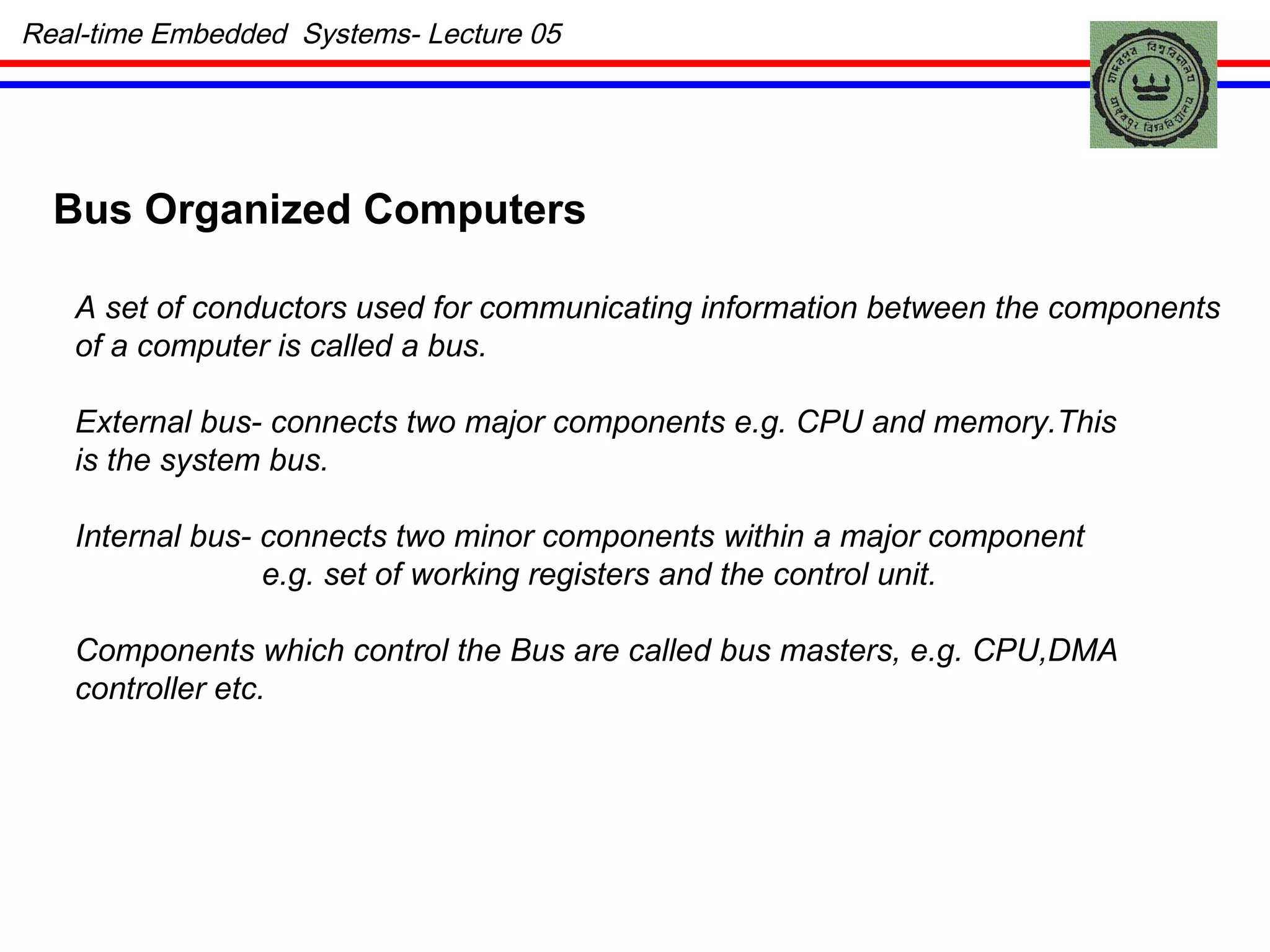 Real-time Embedded  Systems- Lecture 05 Bus Organized Computers A set of conductors used for communicating information between the components of a computer is called a bus. External bus- connects two major components e.g. CPU and memory.This is the system bus. Internal bus- connects two minor components within a major component e.g. set of working registers and the control unit. Components which control the Bus are called bus masters, e.g. CPU,DMA controller etc. 