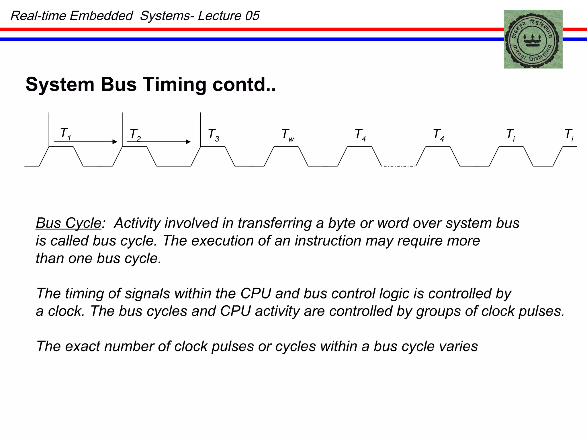 Real-time Embedded  Systems- Lecture 05 System Bus Timing contd.. T 1 T 2 T 3 T w T 4 T 4 T i T i Bus Cycle :  Activity involved in transferring a byte or word over system bus is called bus cycle.   The execution of an instruction may require more  than one bus cycle. The timing of signals within the CPU and bus control logic is controlled by a clock. The bus cycles and CPU activity are controlled by groups of clock pulses. The exact number of clock pulses or cycles within a bus cycle varies  