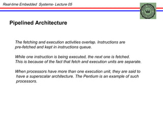 Real-time Embedded  Systems- Lecture 05 Pipelined Architecture  The fetching and execution activities overlap. Instructions are  pre-fetched and kept in instructions queue. While one instruction is being executed, the next one is fetched.  This is because of the fact that fetch and execution units are separate. When processors have more than one execution unit, they are said to have a superscalar architecture. The Pentium is an example of such processors. 