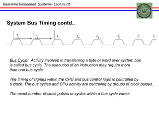 Real-time Embedded  Systems- Lecture 05 System Bus Timing contd.. T 1 T 2 T 3 T w T 4 T 4 T i T i Bus Cycle :  Activity involved in transferring a byte or word over system bus is called bus cycle.   The execution of an instruction may require more  than one bus cycle. The timing of signals within the CPU and bus control logic is controlled by a clock. The bus cycles and CPU activity are controlled by groups of clock pulses. The exact number of clock pulses or cycles within a bus cycle varies  