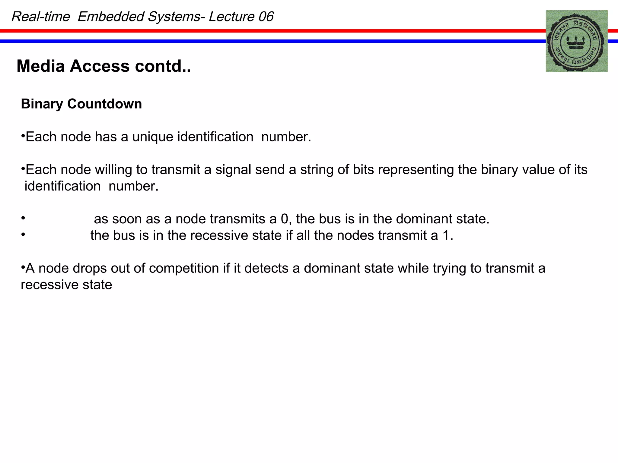 Media Access contd.. Binary Countdown Each node has a unique identification  number. Each node willing to transmit a signal send a string of bits representing the binary value of its  identification  number.   as soon as a node transmits a 0, the bus is in the dominant state. the bus is in the recessive state if all the nodes transmit a 1. A node drops out of competition if it detects a dominant state while trying to transmit a  recessive state Real-time  Embedded Systems- Lecture 06 