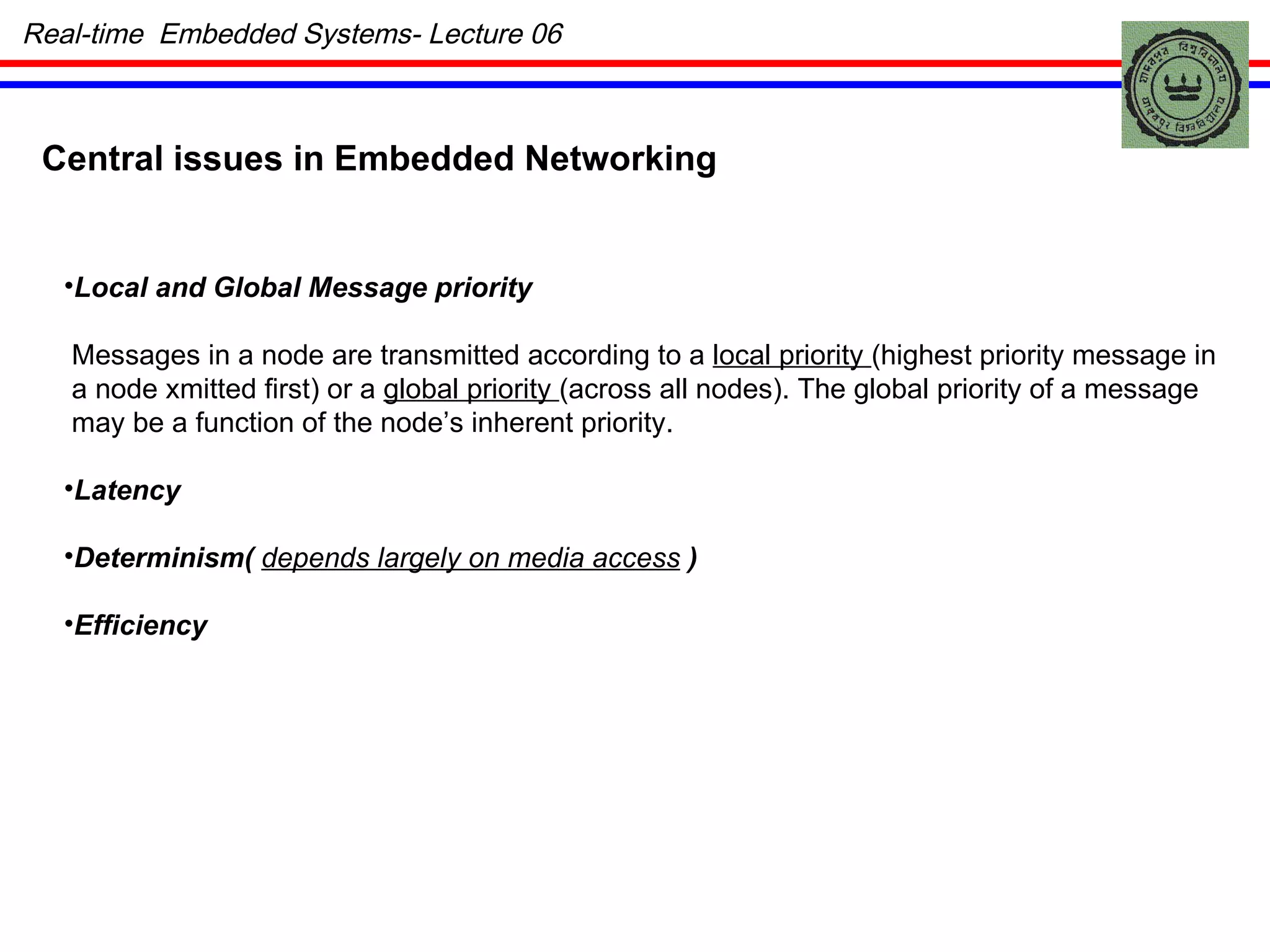 Central issues in Embedded Networking Local and Global Message priority Messages in a node are transmitted according to a  local priority  (highest priority message in a node xmitted first) or a  global priority  (across all nodes). The global priority of a message may be a function of the node’s inherent priority. Latency Determinism(  depends largely on media access  ) Efficiency Real-time  Embedded Systems- Lecture 06 