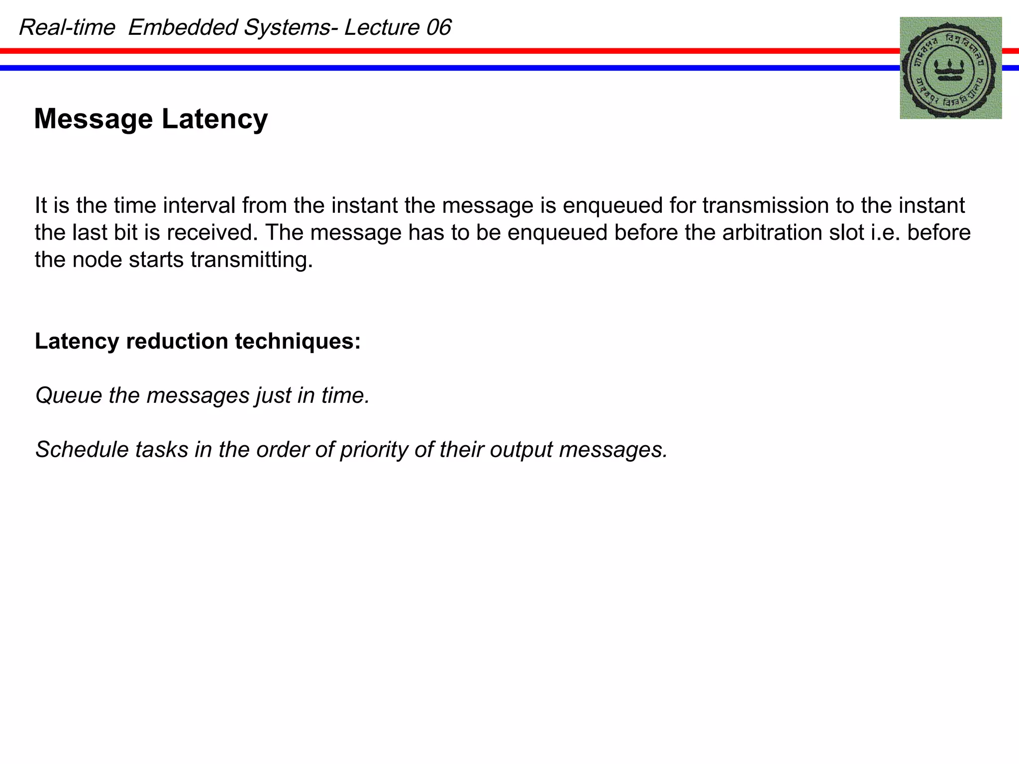 Message Latency It is the time interval from the instant the message is enqueued for transmission to the instant the last bit is received. The message has to be enqueued before the arbitration slot i.e. before the node starts transmitting. Latency reduction techniques: Queue the messages just in time. Schedule tasks in the order of priority of their output messages. Real-time  Embedded Systems- Lecture 06 