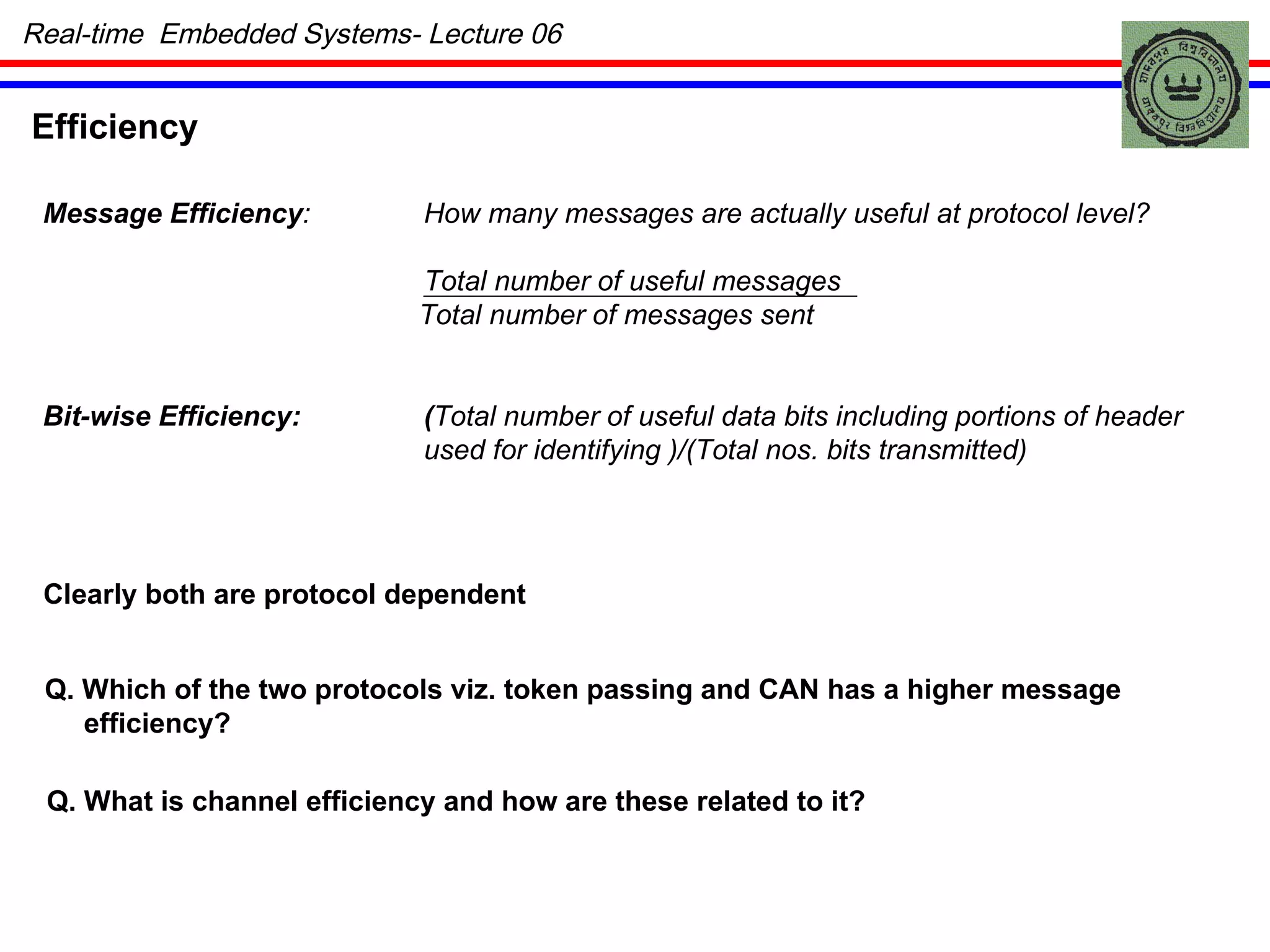 Efficiency Message Efficiency : How many messages are actually useful at protocol level? Total number of useful messages Total number of messages sent Bit-wise Efficiency: ( Total number of useful data bits including portions of header used for identifying )/(Total nos. bits transmitted) Clearly both are protocol dependent Q. Which of the two protocols viz. token passing and CAN has a higher message  efficiency? Q. What is channel efficiency and how are these related to it? Real-time  Embedded Systems- Lecture 06 