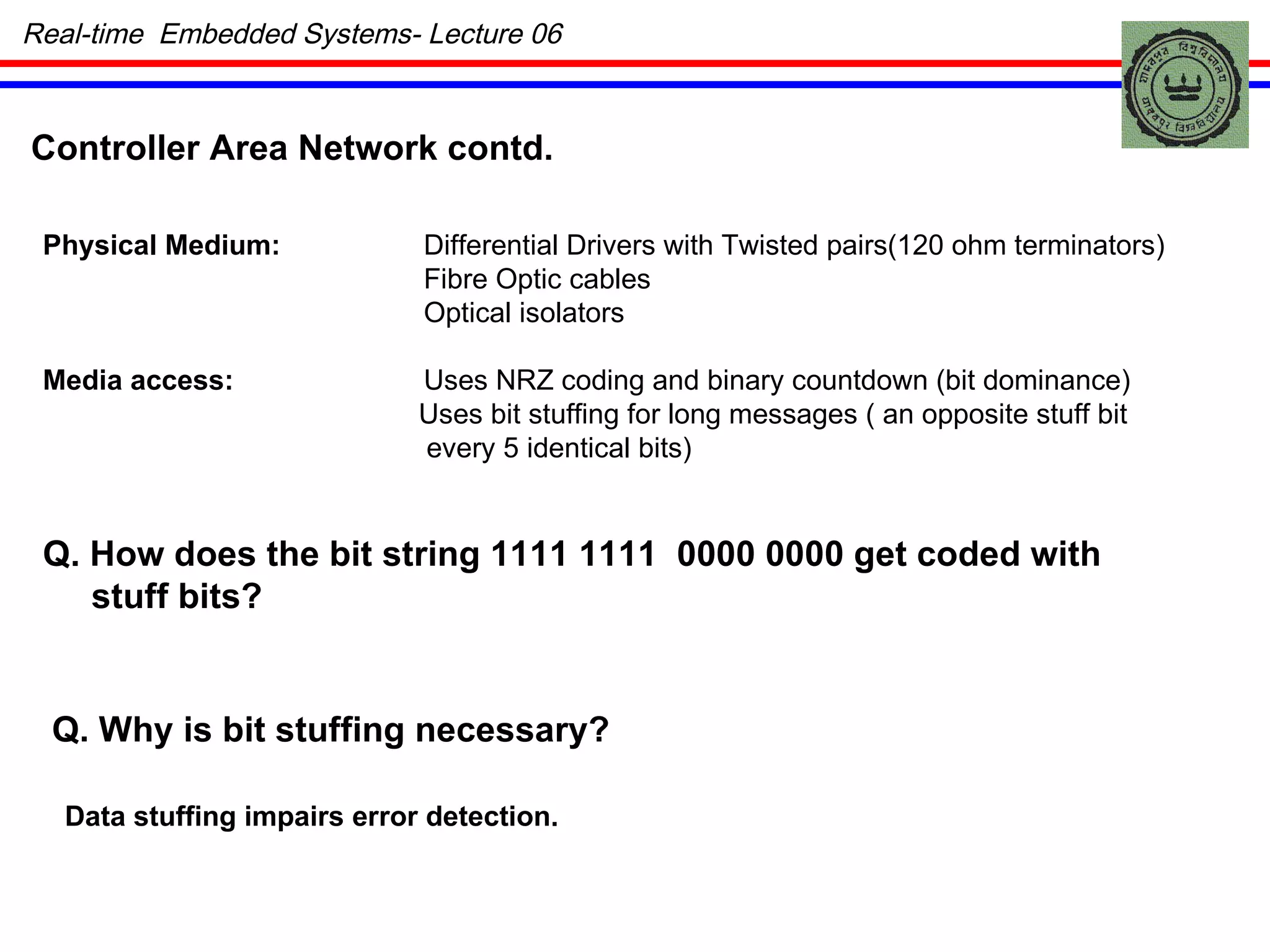 Real-time  Embedded Systems- Lecture 06 Physical Medium: Differential Drivers with Twisted pairs(120 ohm terminators) Fibre Optic cables Optical isolators Media access: Uses NRZ coding and binary countdown (bit dominance) Uses bit stuffing for long messages ( an opposite stuff bit every 5 identical bits) Q. How does the bit string 1111 1111  0000 0000 get coded with stuff bits? Q. Why is bit stuffing necessary? Data stuffing impairs error detection. Controller Area Network contd. 