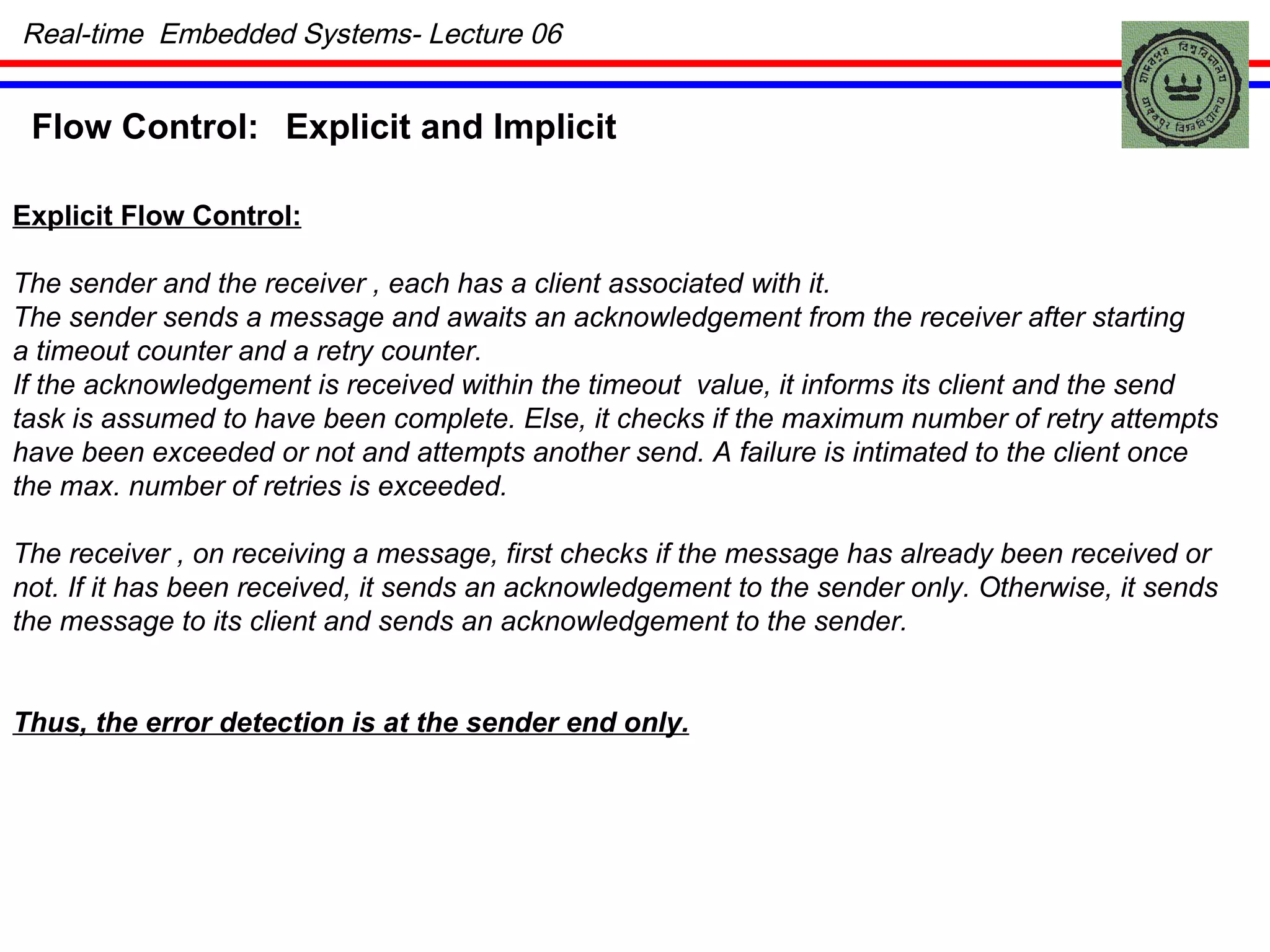 Real-time  Embedded Systems- Lecture 06 Flow Control: Explicit and Implicit Explicit Flow Control: The sender and the receiver , each has a client associated with it. The sender sends a message and awaits an acknowledgement from the receiver after starting a timeout counter and a retry counter. If the acknowledgement is received within the timeout  value, it informs its client and the send task is assumed to have been complete. Else, it checks if the maximum number of retry attempts have been exceeded or not and attempts another send. A failure is intimated to the client once the max. number of retries is exceeded. The receiver , on receiving a message, first checks if the message has already been received or  not. If it has been received, it sends an acknowledgement to the sender only. Otherwise, it sends the message to its client and sends an acknowledgement to the sender. Thus, the error detection is at the sender end only. 
